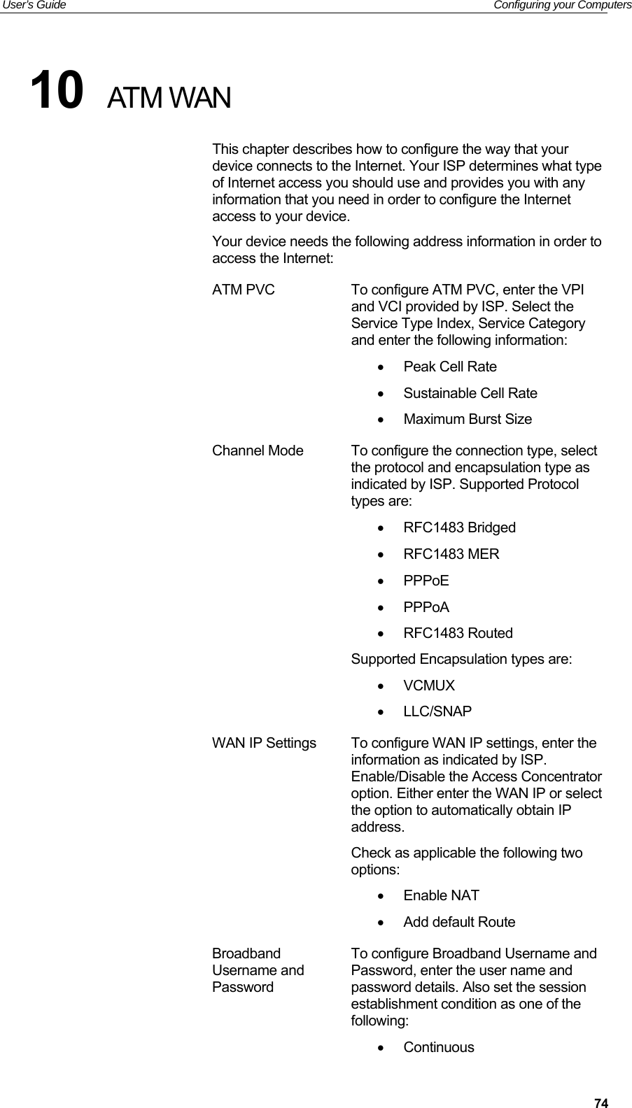 User’s Guide   Configuring your Computers  7410  ATM WAN This chapter describes how to configure the way that your device connects to the Internet. Your ISP determines what type of Internet access you should use and provides you with any information that you need in order to configure the Internet access to your device. Your device needs the following address information in order to access the Internet: ATM PVC  To configure ATM PVC, enter the VPI and VCI provided by ISP. Select the Service Type Index, Service Category and enter the following information:   Peak Cell Rate   Sustainable Cell Rate   Maximum Burst Size Channel Mode  To configure the connection type, select the protocol and encapsulation type as indicated by ISP. Supported Protocol types are:   RFC1483 Bridged   RFC1483 MER   PPPoE   PPPoA   RFC1483 Routed Supported Encapsulation types are:  VCMUX  LLC/SNAP WAN IP Settings  To configure WAN IP settings, enter the information as indicated by ISP. Enable/Disable the Access Concentrator option. Either enter the WAN IP or select the option to automatically obtain IP address. Check as applicable the following two options:   Enable NAT   Add default Route Broadband Username and Password To configure Broadband Username and Password, enter the user name and password details. Also set the session establishment condition as one of the following:   Continuous 