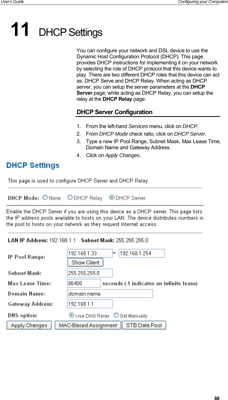 User’s Guide   Configuring your Computers  8811  DHCP Settings You can configure your network and DSL device to use the Dynamic Host Configuration Protocol (DHCP). This page provides DHCP instructions for implementing it on your network by selecting the role of DHCP protocol that this device wants to play. There are two different DHCP roles that this device can act as: DHCP Serve and DHCP Relay. When acting as DHCP server, you can setup the server parameters at the DHCP Server page; while acting as DHCP Relay, you can setup the relay at the DHCP Relay page. DHCP Server Configuration 1.  From the left-hand Services menu, click on DHCP. 2.  From DHCP Mode check ratio, click on DHCP Server. 3.  Type a new IP Pool Range, Subnet Mask, Max Lease Time, Domain Name and Gateway Address. 4.  Click on Apply Changes.       