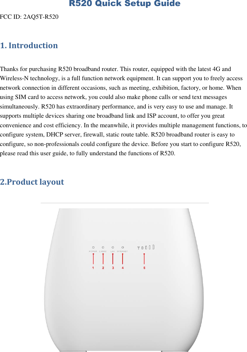 R520 Quick Setup Guide FCC ID: 2AQ5T-R520 1. Introduction  Thanks for purchasing R520 broadband router. This router, equipped with the latest 4G and Wireless-N technology, is a full function network equipment. It can support you to freely access network connection in different occasions, such as meeting, exhibition, factory, or home. When using SIM card to access network, you could also make phone calls or send text messages simultaneously. R520 has extraordinary performance, and is very easy to use and manage. It supports multiple devices sharing one broadband link and ISP account, to offer you great convenience and cost efficiency. In the meanwhile, it provides multiple management functions, to configure system, DHCP server, firewall, static route table. R520 broadband router is easy to configure, so non-professionals could configure the device. Before you start to configure R520, please read this user guide, to fully understand the functions of R520. 2.Product layout   