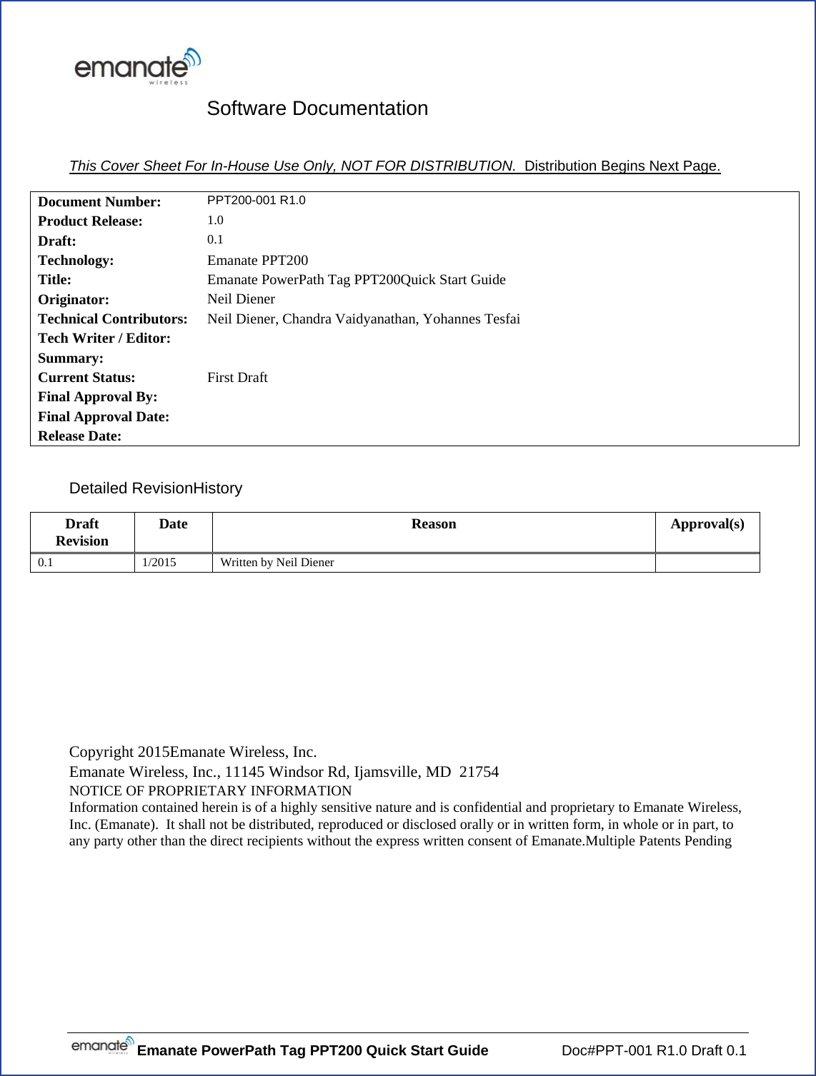 Emanate PowerPath Tag PPT200 Quick Start Guide  Doc#PPT-001 R1.0 Draft 0.1 Software Documentation  This Cover Sheet For In-House Use Only, NOT FOR DISTRIBUTION.  Distribution Begins Next Page.  Document Number:  PPT200-001 R1.0 Product Release:  1.0 Draft:  0.1 Technology:  Emanate PPT200 Title:  Emanate PowerPath Tag PPT200Quick Start Guide Originator:  Neil Diener Technical Contributors:  Neil Diener, Chandra Vaidyanathan, Yohannes Tesfai Tech Writer / Editor:   Summary:   Current Status:  First Draft Final Approval By:   Final Approval Date:   Release Date:    Detailed RevisionHistory Draft Revision  Date Reason Approval(s) 0.1  1/2015  Written by Neil Diener         Copyright 2015Emanate Wireless, Inc. Emanate Wireless, Inc., 11145 Windsor Rd, Ijamsville, MD  21754 NOTICE OF PROPRIETARY INFORMATION Information contained herein is of a highly sensitive nature and is confidential and proprietary to Emanate Wireless, Inc. (Emanate).  It shall not be distributed, reproduced or disclosed orally or in written form, in whole or in part, to any party other than the direct recipients without the express written consent of Emanate.Multiple Patents Pending 