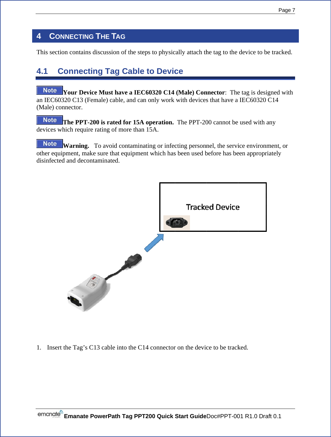  4 This 4.1 an IE(Maldevicotherdisin   1. IEmanaCONNECTsection contConneYour DEC60320 C13e) connectorThe PPces which reqWarnir equipment, nfected and dInsert the Tagate PowerPaTING THE Ttains discussiecting TaDevice Must3 (Female) cr. PT-200 is raquire rating oing.   To avomake sure thdecontaminatg’s C13 cablath Tag PPTTAG ion of the steag Cablet have a IECcable, and canated for 15Aof more thanid contaminahat equipmented. le into the C1T200 Quick S eps to physice to DevicC60320 C14 n only work A operation. n 15A. ating or infecnt which has14 connectorStart Guidecally attach thce (Male) Conwith devices The PPT-20cting personns been used br on the devicDoc#PPT-00he tag to the nnector:  Thes that have a 00 cannot be nel, the servibefore has bece to be track01 R1.0 Drafdevice to bee tag is desigIEC60320 C used with anice environmeen appropria ked. Page 7 ft 0.1 e tracked.gned with C14 ny ment, or ately 