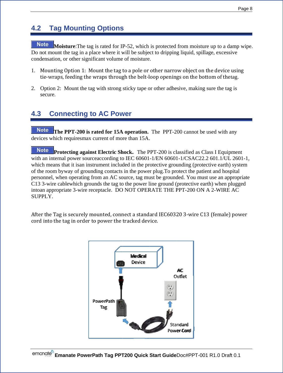  4.2 Do ncond1. Mt2. Os4.3 devicwith whicof thepersoC13 intoaSUPPAftercord EmanaTag MMoistunot mount thedensation, or MountingOptie‐wraps,feOption 2:  Msecure. ConneThe PPces which reqProtecan internal ph means thate room bywaonnel, when 3-wire cablean appropriatPLY. rtheTagissintothetagate PowerPaMounting ure:The tag ie tag in a plaother signifiption1:Moeedingthewount the tag ecting toPT-200 is raquiresmax cucting againstpower sourcet it isan instruay of groundoperating froewhich grounte 3-wire recesecurelymoginordertoath Tag PPTOptionsis rated for IPce where it wcant volumeuntthetagtwrapsthrougwith strong o AC Powated for 15Aurrent of mort Electric Sheaccording toument includding contacts om an AC sonds the tag toeptacle.  DOounted,connopowertheT200 Quick S s P-52, which will be subjece of moisturetoapoleorghthebelt‐lsticky tape ower A operation. re than 15A.hock.  The Po IEC 60601ded in the prin the poweource, tag muo the power lO NOT OPERnectastandtrackeddevStart Guideis protected ct to dripping. othernarroloopopeningor other adhe The  PPT-2. PPT-200 is cl-1/EN 60601otective grour plug.To proust be groundline ground (RATE THE PardIEC6032vice.Doc#PPT-00from moistug liquid, spilowobjectongsontheboesive, making00 cannot belassified as C1-1/CSAC22unding (proteotect the patided. You mu(protective eaPPT-200 ON203‐wireC 01 R1.0 Drafure up to a dallage, excessnthedeviceottomoftheg sure the tage used with aClass I Equip2.2 601.1/ULective earth)ient and hospust use an apparth) when pN A 2-WIRE 13(female)Page 8 ft 0.1 amp wipe. ive usingtag. g is any pment L 2601-1,  system pital propriate lugged AC power