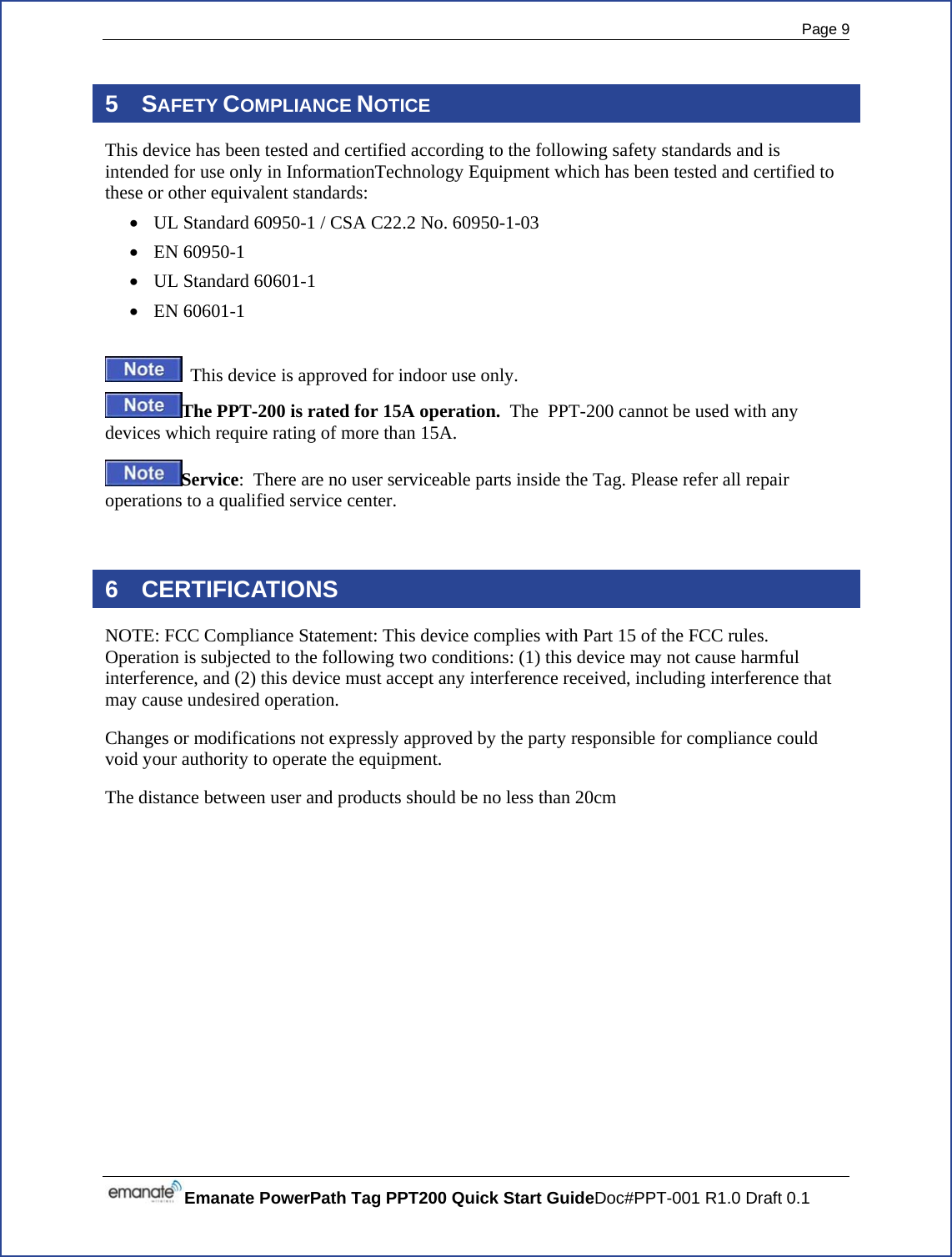  Page 9 Emanate PowerPath Tag PPT200 Quick Start GuideDoc#PPT-001 R1.0 Draft 0.1  5 SAFETY COMPLIANCE NOTICE This device has been tested and certified according to the following safety standards and is intended for use only in InformationTechnology Equipment which has been tested and certified to these or other equivalent standards: • UL Standard 60950-1 / CSA C22.2 No. 60950-1-03 • EN 60950-1 • UL Standard 60601-1 • EN 60601-1    This device is approved for indoor use only. The PPT-200 is rated for 15A operation.  The  PPT-200 cannot be used with any devices which require rating of more than 15A. Service:  There are no user serviceable parts inside the Tag. Please refer all repair operations to a qualified service center.  6 CERTIFICATIONS NOTE: FCC Compliance Statement: This device complies with Part 15 of the FCC rules. Operation is subjected to the following two conditions: (1) this device may not cause harmful interference, and (2) this device must accept any interference received, including interference that may cause undesired operation. Changes or modifications not expressly approved by the party responsible for compliance could void your authority to operate the equipment. The distance between user and products should be no less than 20cm   