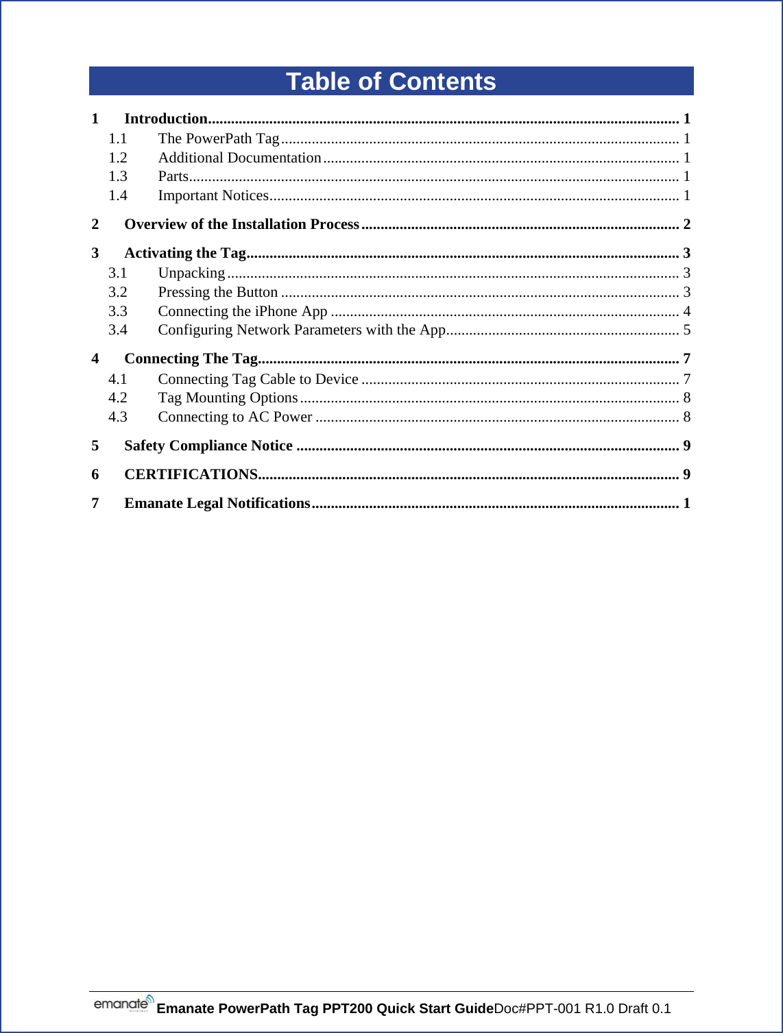  Emanate PowerPath Tag PPT200 Quick Start GuideDoc#PPT-001 R1.0 Draft 0.1 Table of Contents 1Introduction ........................................................................................................................... 11.1The PowerPath Tag ........................................................................................................ 11.2Additional Documentation ............................................................................................. 11.3Parts ................................................................................................................................ 11.4Important Notices ........................................................................................................... 12Overview of the Installation Process ................................................................................... 23Activating the Tag ................................................................................................................. 33.1Unpacking ...................................................................................................................... 33.2Pressing the Button ........................................................................................................ 33.3Connecting the iPhone App ........................................................................................... 43.4Configuring Network Parameters with the App ............................................................. 54Connecting The Tag .............................................................................................................. 74.1Connecting Tag Cable to Device ................................................................................... 74.2Tag Mounting Options ................................................................................................... 84.3Connecting to AC Power ............................................................................................... 85Safety Compliance Notice .................................................................................................... 96CERTIFICATIONS ..............................................................................................................  97Emanate Legal Notifications ................................................................................................ 1     