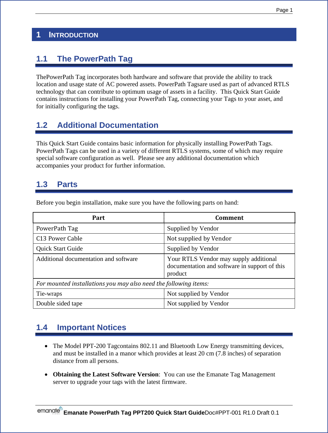  Page 1 Emanate PowerPath Tag PPT200 Quick Start GuideDoc#PPT-001 R1.0 Draft 0.1  1 INTRODUCTION 1.1 The PowerPath Tag ThePowerPath Tag incorporates both hardware and software that provide the ability to track location and usage state of AC powered assets. PowerPath Tagsare used as part of advanced RTLS technology that can contribute to optimum usage of assets in a facility.  This Quick Start Guide contains instructions for installing your PowerPath Tag, connecting your Tags to your asset, and for initially configuring the tags. 1.2 Additional Documentation This Quick Start Guide contains basic information for physically installing PowerPath Tags.  PowerPath Tags can be used in a variety of different RTLS systems, some of which may require special software configuration as well.  Please see any additional documentation which accompanies your product for further information. 1.3 Parts Before you begin installation, make sure you have the following parts on hand: PartCommentPowerPathTag Supplied by VendorC13PowerCable NotsuppliedbyVendorQuick Start GuideSupplied by VendorAdditional documentation and softwareYour RTLS Vendor may supply additional documentation and software in support of this productFormountedinstallationsyoumayalsoneedthefollowingitems:Tie-wraps Not supplied by Vendor Double sided tape  Not supplied by Vendor 1.4 Important Notices • The Model PPT-200 Tagcontains 802.11 and Bluetooth Low Energy transmitting devices, and must be installed in a manor which provides at least 20 cm (7.8 inches) of separation distance from all persons.• Obtaining the Latest Software Version:  You can use the Emanate Tag Management server to upgrade your tags with the latest firmware. 