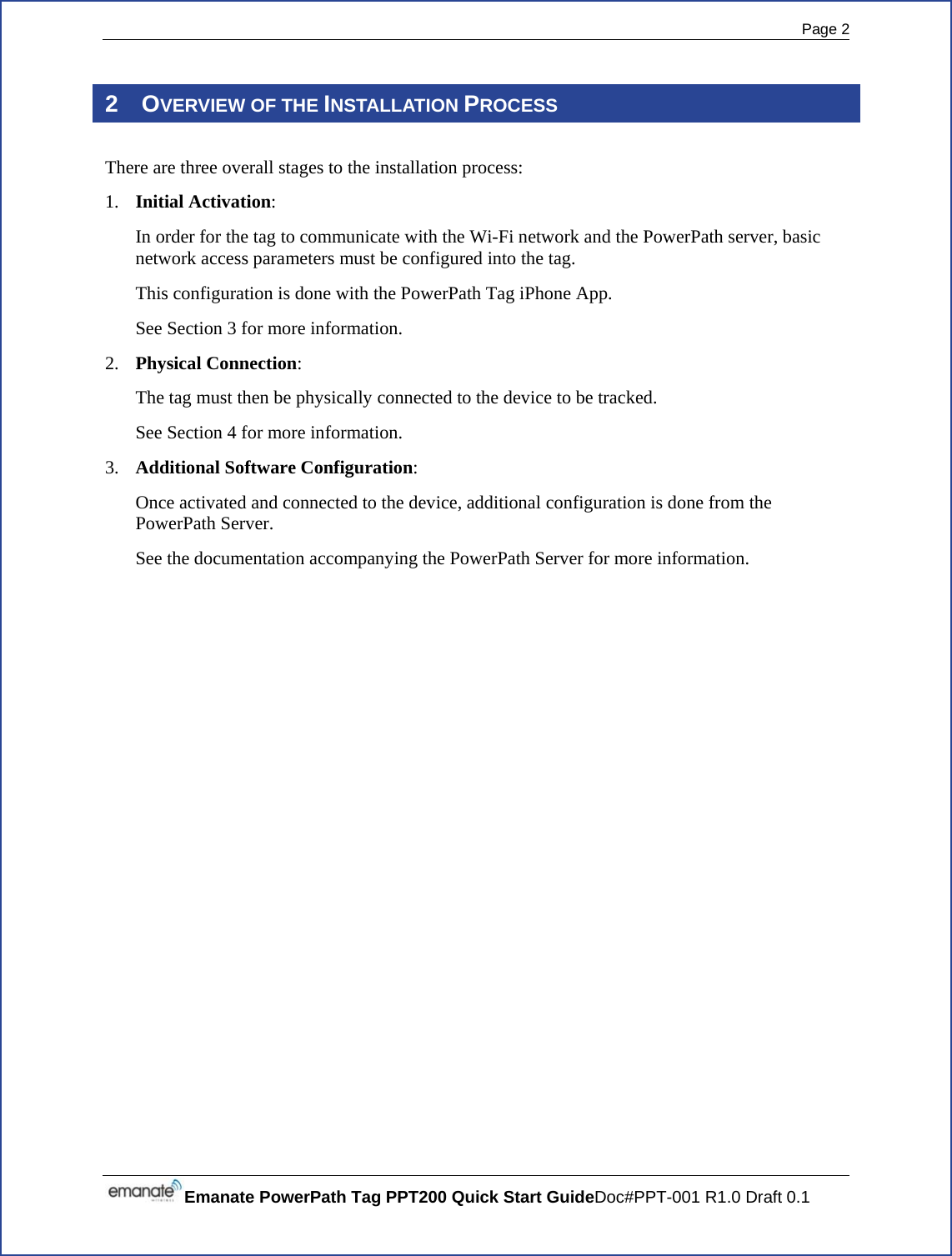  Page 2 Emanate PowerPath Tag PPT200 Quick Start GuideDoc#PPT-001 R1.0 Draft 0.1  2 OVERVIEW OF THE INSTALLATION PROCESS There are three overall stages to the installation process: 1. Initial Activation:   In order for the tag to communicate with the Wi-Fi network and the PowerPath server, basic network access parameters must be configured into the tag.   This configuration is done with the PowerPath Tag iPhone App. See Section 3 for more information. 2. Physical Connection:   The tag must then be physically connected to the device to be tracked.   See Section 4 for more information. 3. Additional Software Configuration:   Once activated and connected to the device, additional configuration is done from the PowerPath Server.   See the documentation accompanying the PowerPath Server for more information.    