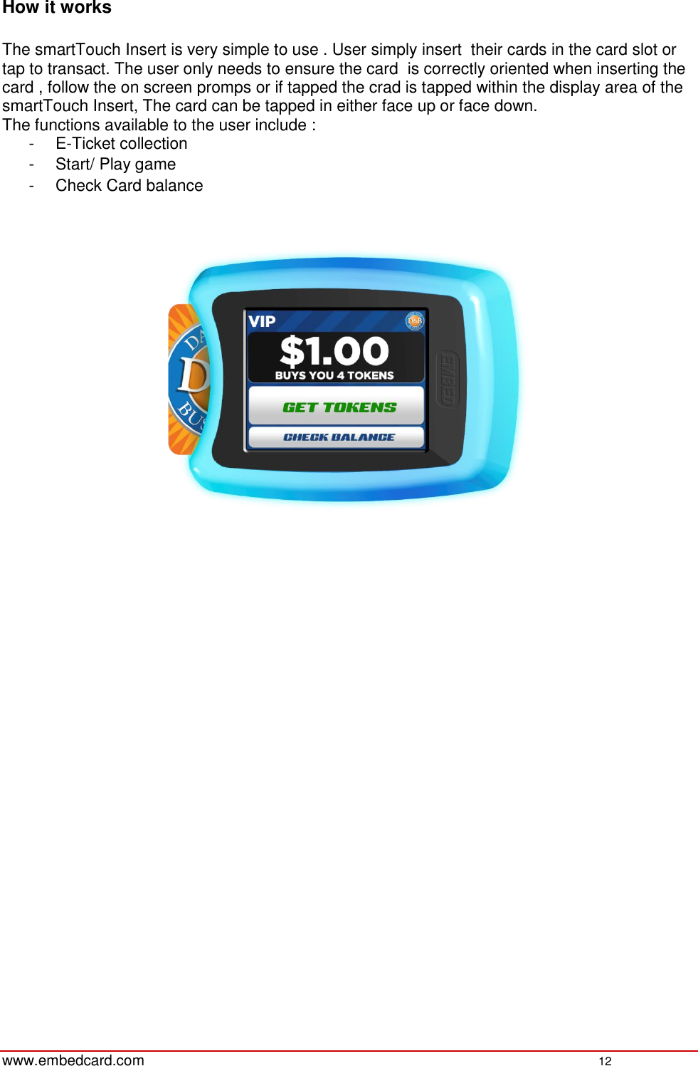   www.embedcard.com    12  How it works   The smartTouch Insert is very simple to use . User simply insert  their cards in the card slot or tap to transact. The user only needs to ensure the card  is correctly oriented when inserting the card , follow the on screen promps or if tapped the crad is tapped within the display area of the smartTouch Insert, The card can be tapped in either face up or face down.  The functions available to the user include :  -  E-Ticket collection  -  Start/ Play game  -  Check Card balance       