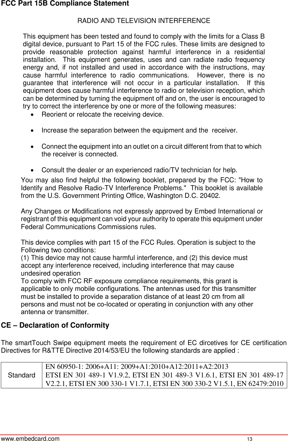 www.embedcard.com  13 FCC Part 15B Compliance Statement RADIO AND TELEVISION INTERFERENCE This equipment has been tested and found to comply with the limits for a Class B digital device, pursuant to Part 15 of the FCC rules. These limits are designed to provide  reasonable  protection  against  harmful  interference  in  a  residential installation.    This  equipment  generates,  uses  and  can  radiate  radio  frequency energy and,  if  not installed and used  in  accordance with the  instructions,  may cause  harmful  interference  to  radio  communications.    However,  there  is  no guarantee  that  interference  will  not  occur  in  a  particular  installation.    If  this equipment does cause harmful interference to radio or television reception, which can be determined by turning the equipment off and on, the user is encouraged to try to correct the interference by one or more of the following measures: Reorient or relocate the receiving device.Increase the separation between the equipment and the  receiver.Connect the equipment into an outlet on a circuit different from that to whichthe receiver is connected.Consult the dealer or an experienced radio/TV technician for help.You may also find helpful the following booklet, prepared by the FCC: &quot;How to Identify and Resolve Radio-TV Interference Problems.&quot;  This booklet is available from the U.S. Government Printing Office, Washington D.C. 20402. Any Changes or Modifications not expressly approved by Embed International or registrant of this equipment can void your authority to operate this equipment under Federal Communications Commissions rules. This device complies with part 15 of the FCC Rules. Operation is subject to the Following two conditions: (1) This device may not cause harmful interference, and (2) this device must accept any interference received, including interference that may cause undesired operationTo comply with FCC RF exposure compliance requirements, this grant is applicable to only mobile configurations. The antennas used for this transmitter must be installed to provide a separation distance of at least 20 cm from all persons and must not be co-located or operating in conjunction with any other antenna or transmitter.CE – Declaration of Conformity The smartTouch Swipe equipment meets the requirement of EC dircetives for CE certification Directives for R&amp;TTE Directive 2014/53/EU the following standards are applied : Standard EN 60950-1: 2006+A11: 2009+A1:2010+A12:2011+A2:2013 ETSI EN 301 489-1 V1.9.2, ETSI EN 301 489-3 V1.6.1, ETSI EN 301 489-17 V2.2.1, ETSI EN 300 330-1 V1.7.1, ETSI EN 300 330-2 V1.5.1, EN 62479:2010 