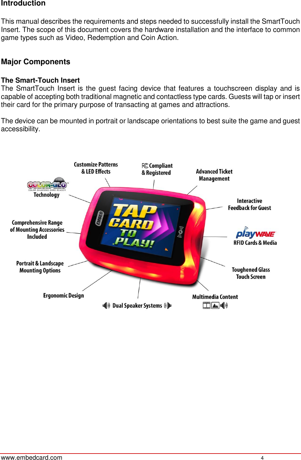   www.embedcard.com    4  Introduction  This manual describes the requirements and steps needed to successfully install the SmartTouch Insert. The scope of this document covers the hardware installation and the interface to common game types such as Video, Redemption and Coin Action.   Major Components  The Smart-Touch Insert  The SmartTouch Insert is the guest facing device  that features a touchscreen display and is capable of accepting both traditional magnetic and contactless type cards. Guests will tap or insert their card for the primary purpose of transacting at games and attractions.  The device can be mounted in portrait or landscape orientations to best suite the game and guest accessibility.       