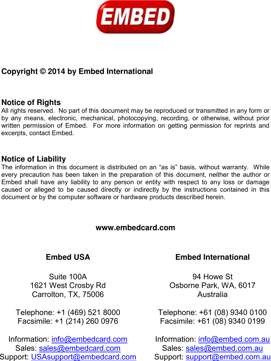              Copyright © 2014 by Embed International   Notice of Rights All rights reserved.  No part of this document may be reproduced or transmitted in any form or by any means, electronic,  mechanical,  photocopying,  recording, or  otherwise,  without  prior written permission  of  Embed.  For more  information on getting permission for reprints and excerpts, contact Embed.   Notice of Liability The information in this document is distributed  on  an “as is” basis, without  warranty.  While every precaution has been taken in the preparation of this document, neither the author or Embed shall  have any liability to any  person or entity  with  respect  to any loss or damage caused  or  alleged  to  be  caused  directly  or  indirectly  by  the  instructions  contained  in  this document or by the computer software or hardware products described herein.    www.embedcard.com   Embed USA  Suite 100A 1621 West Crosby Rd Carrolton, TX, 75006  Telephone: +1 (469) 521 8000 Facsimile: +1 (214) 260 0976  Information: info@embedcard.com Sales: sales@embedcard.com  Support: USAsupport@embedcard.com     Embed International  94 Howe St Osborne Park, WA, 6017 Australia  Telephone: +61 (08) 9340 0100 Facsimile: +61 (08) 9340 0199  Information: info@embed.com.au Sales: sales@embed.com.au Support: support@embed.com.au    