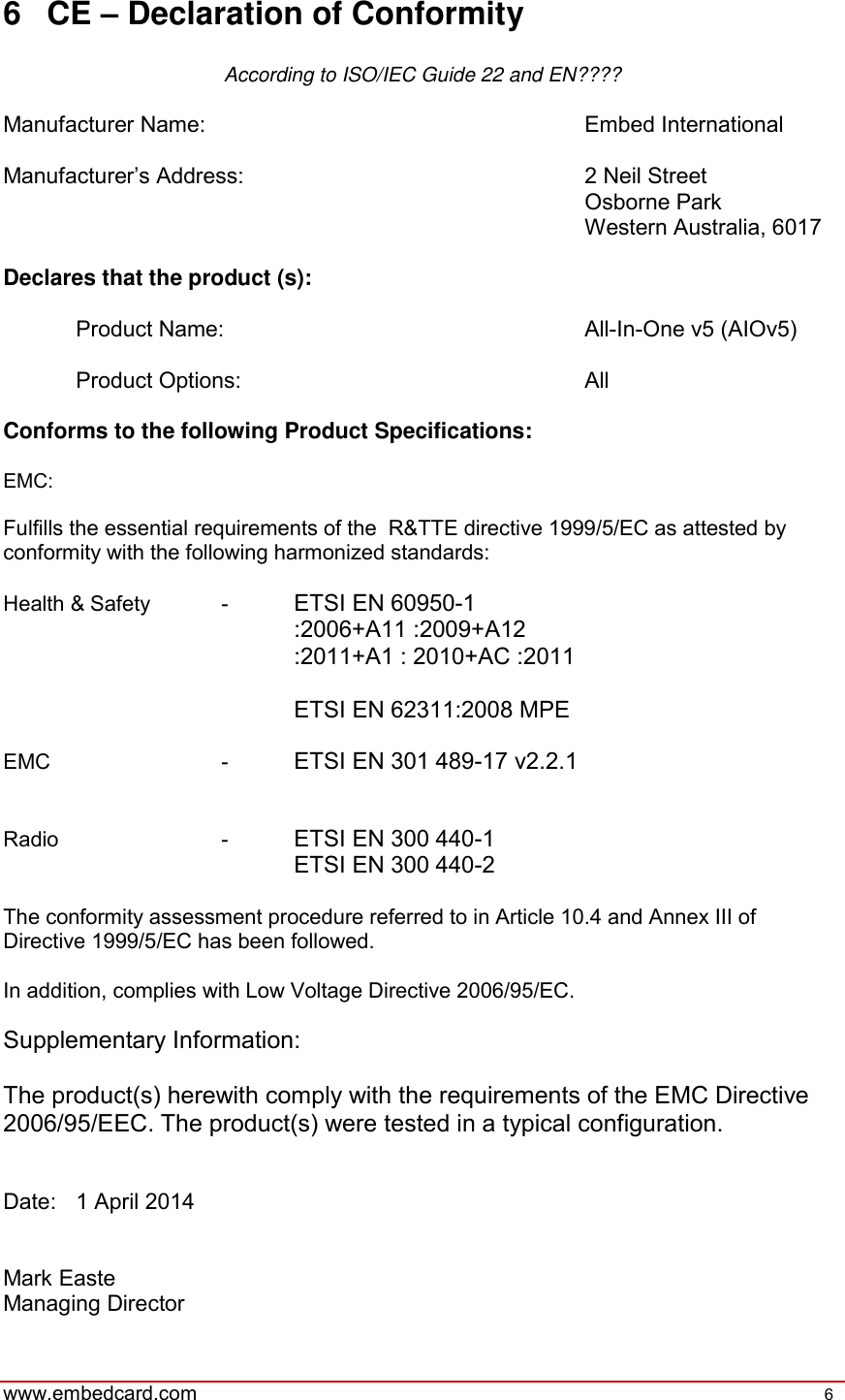   www.embedcard.com    6   6  CE – Declaration of Conformity  According to ISO/IEC Guide 22 and EN????  Manufacturer Name:            Embed International  Manufacturer’s Address:          2 Neil Street                 Osborne Park                 Western Australia, 6017  Declares that the product (s):    Product Name:          All-In-One v5 (AIOv5)    Product Options:          All  Conforms to the following Product Specifications:  EMC:  Fulfills the essential requirements of the  R&amp;TTE directive 1999/5/EC as attested by conformity with the following harmonized standards:  Health &amp; Safety  -  ETSI EN 60950-1 :2006+A11 :2009+A12 :2011+A1 : 2010+AC :2011  ETSI EN 62311:2008 MPE  EMC       -  ETSI EN 301 489-17 v2.2.1   Radio       -  ETSI EN 300 440-1 ETSI EN 300 440-2  The conformity assessment procedure referred to in Article 10.4 and Annex III of Directive 1999/5/EC has been followed.   In addition, complies with Low Voltage Directive 2006/95/EC.  Supplementary Information:  The product(s) herewith comply with the requirements of the EMC Directive 2006/95/EEC. The product(s) were tested in a typical configuration.   Date:  1 April 2014   Mark Easte Managing Director 