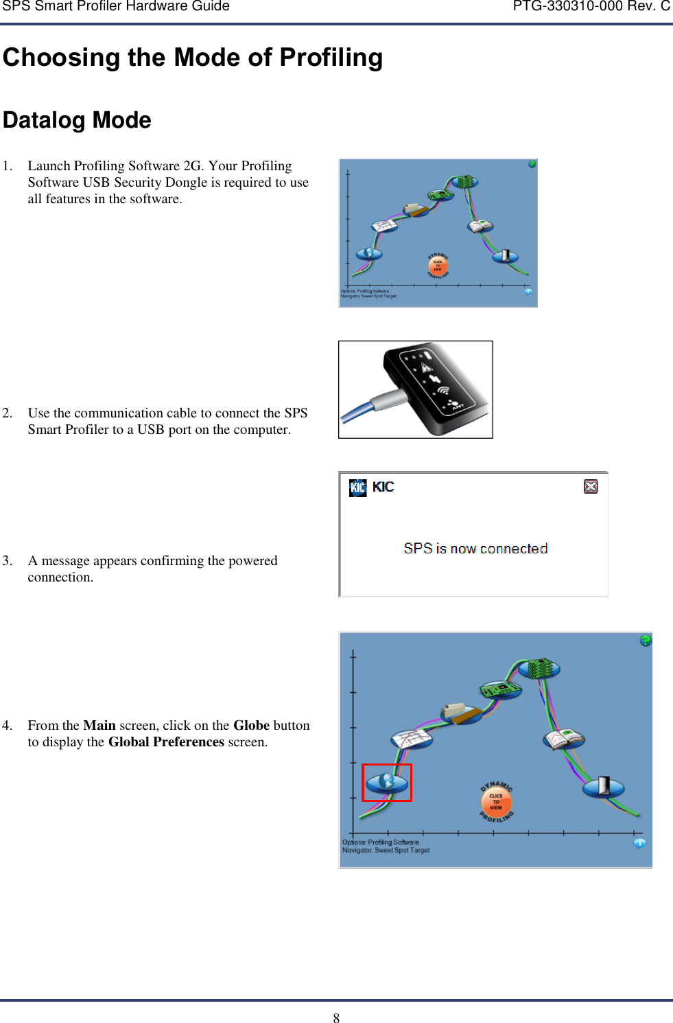 SPS Smart Profiler Hardware Guide    PTG-330310-000 Rev. C   8 Choosing the Mode of Profiling Datalog Mode  1. Launch Profiling Software 2G. Your Profiling Software USB Security Dongle is required to use all features in the software.             2. Use the communication cable to connect the SPS Smart Profiler to a USB port on the computer.         3. A message appears confirming the powered connection.         4. From the Main screen, click on the Globe button to display the Global Preferences screen.                        