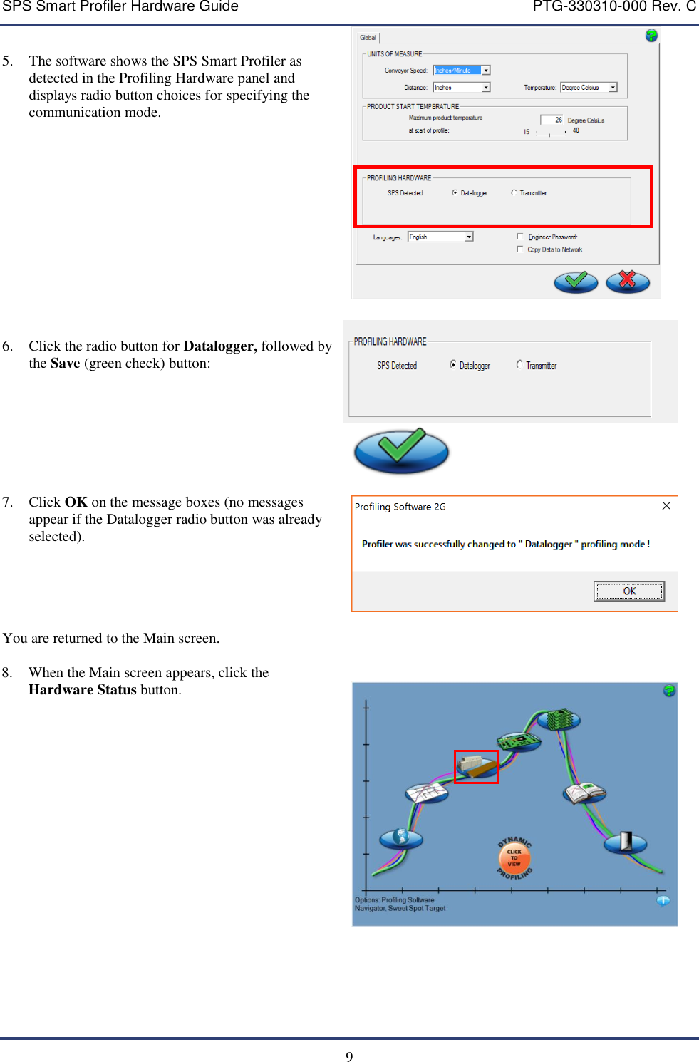 SPS Smart Profiler Hardware Guide    PTG-330310-000 Rev. C   9  5. The software shows the SPS Smart Profiler as detected in the Profiling Hardware panel and displays radio button choices for specifying the communication mode.         6. Click the radio button for Datalogger, followed by the Save (green check) button:     7. Click OK on the message boxes (no messages appear if the Datalogger radio button was already selected).      You are returned to the Main screen.     8. When the Main screen appears, click the Hardware Status button.                            