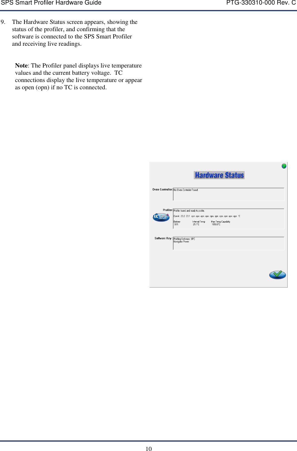 SPS Smart Profiler Hardware Guide    PTG-330310-000 Rev. C  10  9. The Hardware Status screen appears, showing the status of the profiler, and confirming that the software is connected to the SPS Smart Profiler and receiving live readings.    Note: The Profiler panel displays live temperature values and the current battery voltage.  TC connections display the live temperature or appear as open (opn) if no TC is connected.                      