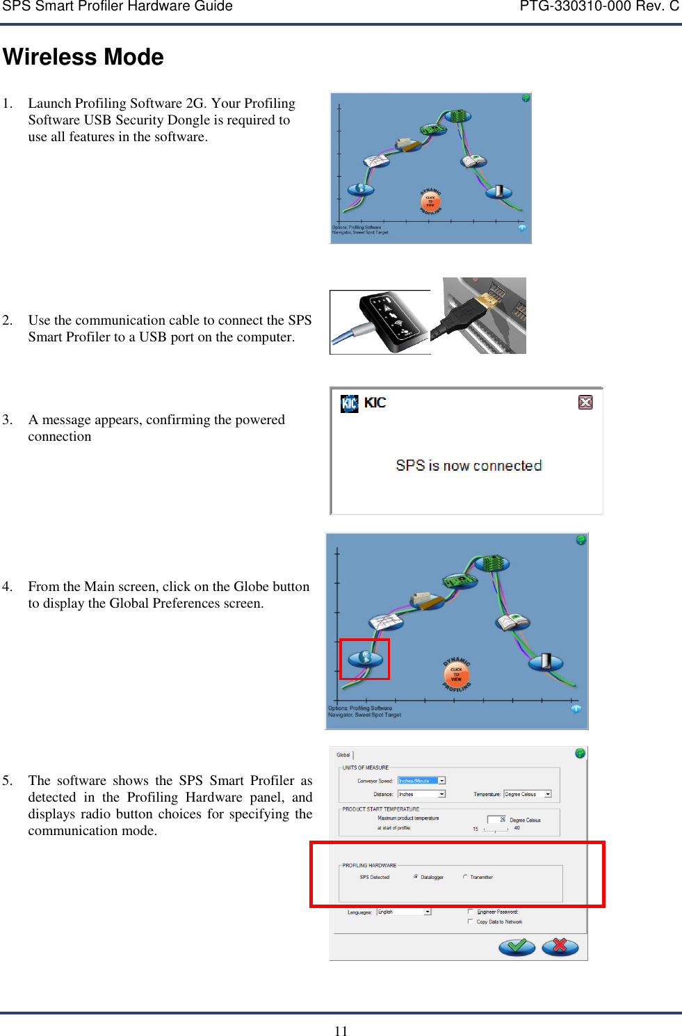 SPS Smart Profiler Hardware Guide    PTG-330310-000 Rev. C  11 Wireless Mode  1. Launch Profiling Software 2G. Your Profiling Software USB Security Dongle is required to use all features in the software.           2. Use the communication cable to connect the SPS Smart Profiler to a USB port on the computer.      3. A message appears, confirming the powered connection         4. From the Main screen, click on the Globe button to display the Global Preferences screen.            5. The  software  shows  the  SPS  Smart  Profiler  as detected  in  the  Profiling  Hardware  panel,  and displays radio button choices for specifying the communication mode.                         