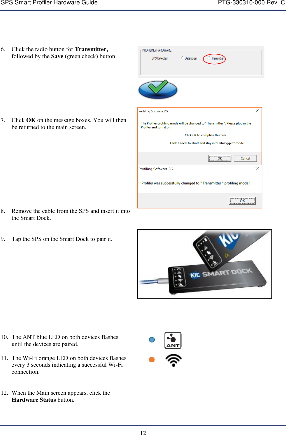 SPS Smart Profiler Hardware Guide    PTG-330310-000 Rev. C  12      6. Click the radio button for Transmitter, followed by the Save (green check) button       7. Click OK on the message boxes. You will then be returned to the main screen.            8. Remove the cable from the SPS and insert it into the Smart Dock.    9. Tap the SPS on the Smart Dock to pair it.                 10. The ANT blue LED on both devices flashes until the devices are paired.  11. The Wi-Fi orange LED on both devices flashes every 3 seconds indicating a successful Wi-Fi connection.              12. When the Main screen appears, click the Hardware Status button.   