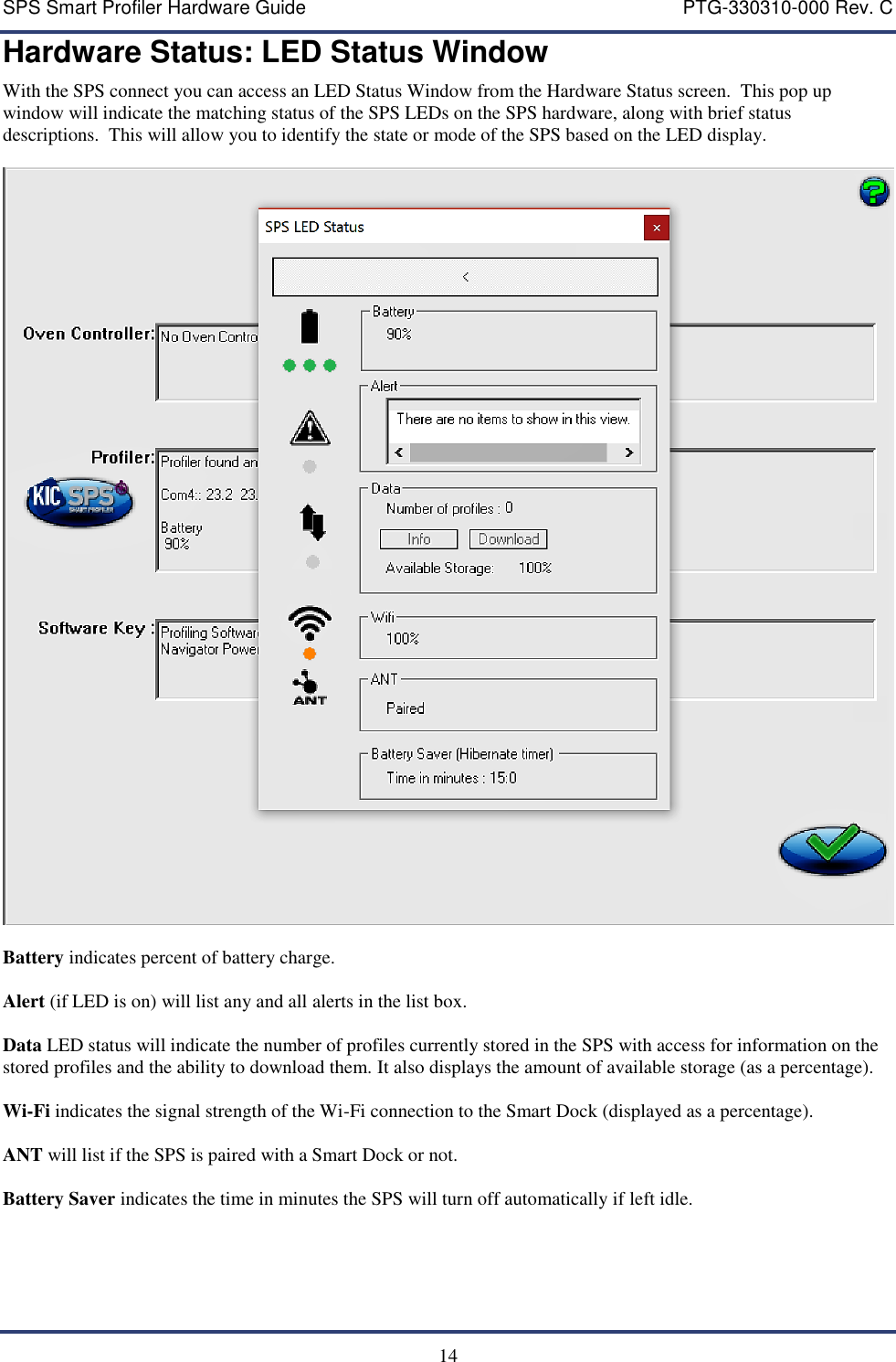 SPS Smart Profiler Hardware Guide    PTG-330310-000 Rev. C  14 Hardware Status: LED Status Window With the SPS connect you can access an LED Status Window from the Hardware Status screen.  This pop up window will indicate the matching status of the SPS LEDs on the SPS hardware, along with brief status descriptions.  This will allow you to identify the state or mode of the SPS based on the LED display.    Battery indicates percent of battery charge.  Alert (if LED is on) will list any and all alerts in the list box.  Data LED status will indicate the number of profiles currently stored in the SPS with access for information on the stored profiles and the ability to download them. It also displays the amount of available storage (as a percentage).  Wi-Fi indicates the signal strength of the Wi-Fi connection to the Smart Dock (displayed as a percentage).  ANT will list if the SPS is paired with a Smart Dock or not.  Battery Saver indicates the time in minutes the SPS will turn off automatically if left idle. 