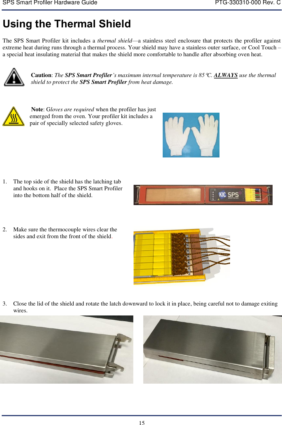 SPS Smart Profiler Hardware Guide    PTG-330310-000 Rev. C  15 Using the Thermal Shield  The SPS Smart Profiler kit includes a thermal shield&mdash;a stainless steel enclosure that protects the profiler against extreme heat during runs through a thermal process. Your shield may have a stainless outer surface, or Cool Touch &ndash; a special heat insulating material that makes the shield more comfortable to handle after absorbing oven heat.                      Caution: The SPS Smart Profiler&rsquo;s maximum internal temperature is 85C. ALWAYS use the thermal                     shield to protect the SPS Smart Profiler from heat damage.       Note: Gloves are required when the profiler has just emerged from the oven. Your profiler kit includes a pair of specially selected safety gloves.       1. The top side of the shield has the latching tab and hooks on it.  Place the SPS Smart Profiler into the bottom half of the shield.       2. Make sure the thermocouple wires clear the sides and exit from the front of the shield.       3. Close the lid of the shield and rotate the latch downward to lock it in place, being careful not to damage exiting wires.     