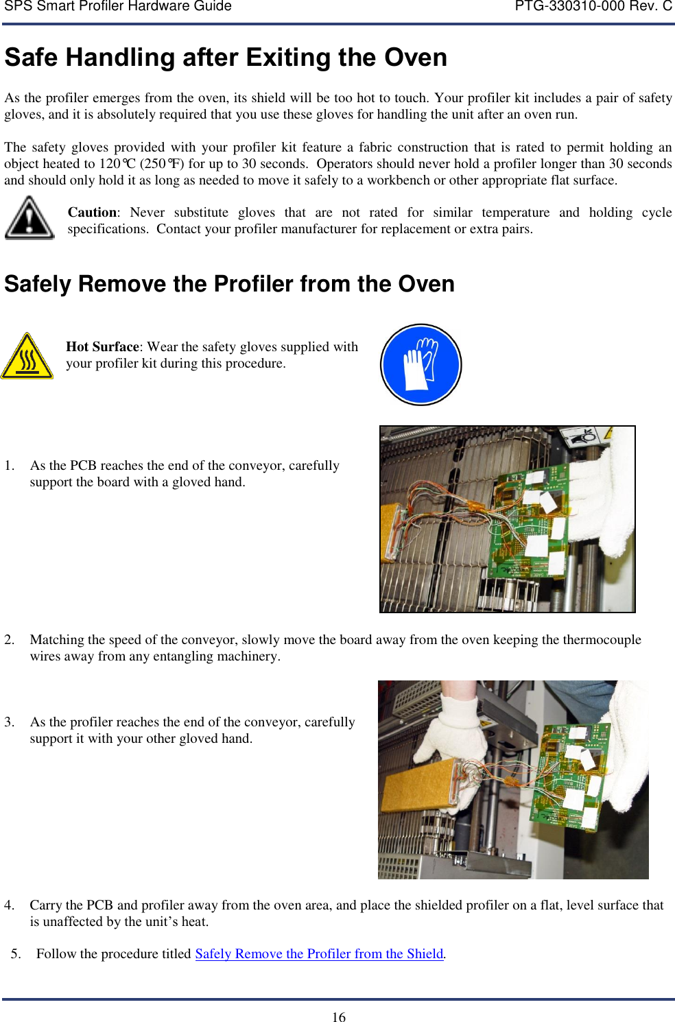 SPS Smart Profiler Hardware Guide    PTG-330310-000 Rev. C  16 Safe Handling after Exiting the Oven As the profiler emerges from the oven, its shield will be too hot to touch. Your profiler kit includes a pair of safety gloves, and it is absolutely required that you use these gloves for handling the unit after an oven run.  The safety gloves provided  with your profiler kit  feature  a fabric construction that is  rated to permit holding an object heated to 120&deg;C (250&deg;F) for up to 30 seconds.  Operators should never hold a profiler longer than 30 seconds and should only hold it as long as needed to move it safely to a workbench or other appropriate flat surface.    Caution:  Never  substitute  gloves  that  are  not  rated  for  similar  temperature  and  holding  cycle specifications.  Contact your profiler manufacturer for replacement or extra pairs.  Safely Remove the Profiler from the Oven   Hot Surface: Wear the safety gloves supplied with your profiler kit during this procedure.        1. As the PCB reaches the end of the conveyor, carefully support the board with a gloved hand.    2. Matching the speed of the conveyor, slowly move the board away from the oven keeping the thermocouple wires away from any entangling machinery.     3. As the profiler reaches the end of the conveyor, carefully support it with your other gloved hand.    4. Carry the PCB and profiler away from the oven area, and place the shielded profiler on a flat, level surface that is unaffected by the unit&rsquo;s heat.  5. Follow the procedure titled Safely Remove the Profiler from the Shield. 