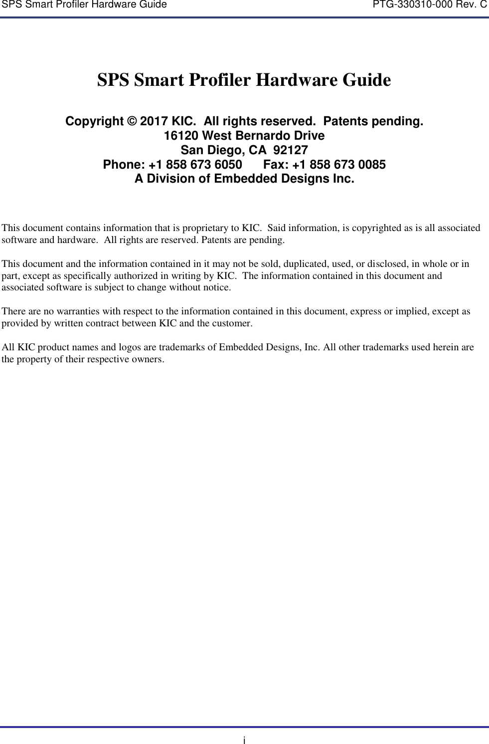 SPS Smart Profiler Hardware Guide    PTG-330310-000 Rev. C i SPS Smart Profiler Hardware Guide   Copyright &copy; 2017 KIC.  All rights reserved.  Patents pending. 16120 West Bernardo Drive San Diego, CA  92127 Phone: +1 858 673 6050      Fax: +1 858 673 0085 A Division of Embedded Designs Inc.    This document contains information that is proprietary to KIC.  Said information, is copyrighted as is all associated software and hardware.  All rights are reserved. Patents are pending.  This document and the information contained in it may not be sold, duplicated, used, or disclosed, in whole or in part, except as specifically authorized in writing by KIC.  The information contained in this document and associated software is subject to change without notice.  There are no warranties with respect to the information contained in this document, express or implied, except as provided by written contract between KIC and the customer.  All KIC product names and logos are trademarks of Embedded Designs, Inc. All other trademarks used herein are the property of their respective owners.      