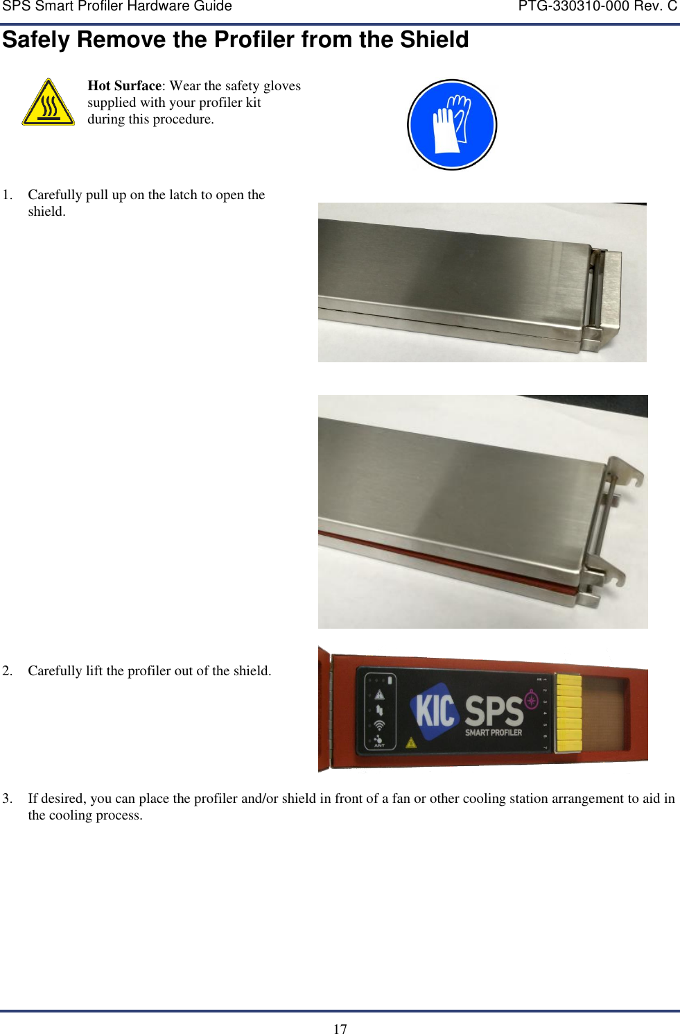 SPS Smart Profiler Hardware Guide    PTG-330310-000 Rev. C  17 Safely Remove the Profiler from the Shield  Hot Surface: Wear the safety gloves supplied with your profiler kit during this procedure.                              1. Carefully pull up on the latch to open the shield.             2. Carefully lift the profiler out of the shield.      3. If desired, you can place the profiler and/or shield in front of a fan or other cooling station arrangement to aid in the cooling process.     