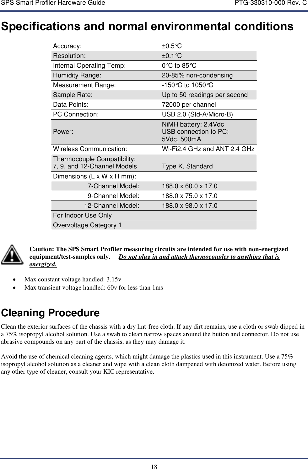 SPS Smart Profiler Hardware Guide    PTG-330310-000 Rev. C  18 Specifications and normal environmental conditions Accuracy: &plusmn;0.5&deg;C  Resolution: &plusmn;0.1&deg;C  Internal Operating Temp: 0&deg;C to 85&deg;C Humidity Range: 20-85% non-condensing Measurement Range: -150&deg;C to 1050&deg;C Sample Rate: Up to 50 readings per second Data Points: 72000 per channel PC Connection: USB 2.0 (Std-A/Micro-B) Power: NiMH battery: 2.4Vdc  USB connection to PC: 5Vdc, 500mA Wireless Communication: Wi-Fi2.4 GHz and ANT 2.4 GHz Thermocouple Compatibility: 7, 9, and 12-Channel Models   Type K, Standard Dimensions (L x W x H mm):   7-Channel Model: 188.0 x 60.0 x 17.0 9-Channel Model: 188.0 x 75.0 x 17.0 12-Channel Model: 188.0 x 98.0 x 17.0 For Indoor Use Only  Overvoltage Category 1    Caution: The SPS Smart Profiler measuring circuits are intended for use with non-energized equipment/test-samples only.     Do not plug in and attach thermocouples to anything that is energized.   Max constant voltage handled: 3.15v  Max transient voltage handled: 60v for less than 1ms  Cleaning Procedure Clean the exterior surfaces of the chassis with a dry lint-free cloth. If any dirt remains, use a cloth or swab dipped in a 75% isopropyl alcohol solution. Use a swab to clean narrow spaces around the button and connector. Do not use abrasive compounds on any part of the chassis, as they may damage it.  Avoid the use of chemical cleaning agents, which might damage the plastics used in this instrument. Use a 75% isopropyl alcohol solution as a cleaner and wipe with a clean cloth dampened with deionized water. Before using any other type of cleaner, consult your KIC representative. 
