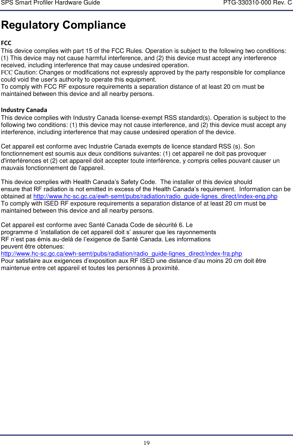 SPS Smart Profiler Hardware Guide    PTG-330310-000 Rev. C  19 Regulatory Compliance FCC This device complies with part 15 of the FCC Rules. Operation is subject to the following two conditions: (1) This device may not cause harmful interference, and (2) this device must accept any interference received, including interference that may cause undesired operation. FCC Caution: Changes or modifications not expressly approved by the party responsible for compliance could void the user's authority to operate this equipment. To comply with FCC RF exposure requirements a separation distance of at least 20 cm must be maintained between this device and all nearby persons.  Industry Canada This device complies with Industry Canada license-exempt RSS standard(s). Operation is subject to the following two conditions: (1) this device may not cause interference, and (2) this device must accept any interference, including interference that may cause undesired operation of the device.  Cet appareil est conforme avec Industrie Canada exempts de licence standard RSS (s). Son fonctionnement est soumis aux deux conditions suivantes: (1) cet appareil ne doit pas provoquer d'interf&eacute;rences et (2) cet appareil doit accepter toute interf&eacute;rence, y compris celles pouvant causer un mauvais fonctionnement de l'appareil.  This device complies with Health Canada&rsquo;s Safety Code.  The installer of this device should ensure that RF radiation is not emitted in excess of the Health Canada&rsquo;s requirement.  Information can be obtained at http://www.hc-sc.gc.ca/ewh-semt/pubs/radiation/radio_guide-lignes_direct/index-eng.php To comply with ISED RF exposure requirements a separation distance of at least 20 cm must be maintained between this device and all nearby persons.  Cet appareil est conforme avec Sant&eacute; Canada Code de s&eacute;curit&eacute; 6. Le programme d &rsquo;installation de cet appareil doit s&rsquo; assurer que les rayonnements RF n&rsquo;est pas &eacute;mis au-del&agrave; de I&rsquo;exigence de Sant&eacute; Canada. Les informations peuvent &ecirc;tre obtenues: http://www.hc-sc.gc.ca/ewh-semt/pubs/radiation/radio_guide-lignes_direct/index-fra.php Pour satisfaire aux exigences d&rsquo;exposition aux RF ISED une distance d&rsquo;au moins 20 cm doit &ecirc;tre maintenue entre cet appareil et toutes les personnes &agrave; proximit&eacute;.   