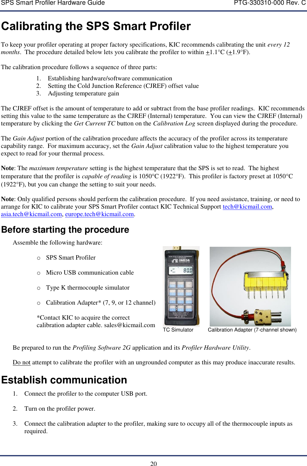 SPS Smart Profiler Hardware Guide    PTG-330310-000 Rev. C  20 Calibrating the SPS Smart Profiler To keep your profiler operating at proper factory specifications, KIC recommends calibrating the unit every 12 months.  The procedure detailed below lets you calibrate the profiler to within +1.1&deg;C (+1.9&deg;F).   The calibration procedure follows a sequence of three parts: 1. Establishing hardware/software communication 2. Setting the Cold Junction Reference (CJREF) offset value 3. Adjusting temperature gain  The CJREF offset is the amount of temperature to add or subtract from the base profiler readings.  KIC recommends setting this value to the same temperature as the CJREF (Internal) temperature.  You can view the CJREF (Internal) temperature by clicking the Get Current TC button on the Calibration Log screen displayed during the procedure.    The Gain Adjust portion of the calibration procedure affects the accuracy of the profiler across its temperature capability range.  For maximum accuracy, set the Gain Adjust calibration value to the highest temperature you expect to read for your thermal process.    Note: The maximum temperature setting is the highest temperature that the SPS is set to read.  The highest temperature that the profiler is capable of reading is 1050C (1922F).  This profiler is factory preset at 1050C (1922F), but you can change the setting to suit your needs.  Note: Only qualified persons should perform the calibration procedure.  If you need assistance, training, or need to arrange for KIC to calibrate your SPS Smart Profiler contact KIC Technical Support tech@kicmail.com, asia.tech@kicmail.com, europe.tech@kicmail.com. Before starting the procedure Assemble the following hardware:   o SPS Smart Profiler  o Micro USB communication cable  o Type K thermocouple simulator  o Calibration Adapter* (7, 9, or 12 channel)    *Contact KIC to acquire the correct  calibration adapter cable. sales@kicmail.com            TC Simulator          Calibration Adapter (7-channel shown)  Be prepared to run the Profiling Software 2G application and its Profiler Hardware Utility.  Do not attempt to calibrate the profiler with an ungrounded computer as this may produce inaccurate results.   Establish communication 1. Connect the profiler to the computer USB port.   2. Turn on the profiler power.  3. Connect the calibration adapter to the profiler, making sure to occupy all of the thermocouple inputs as required.    