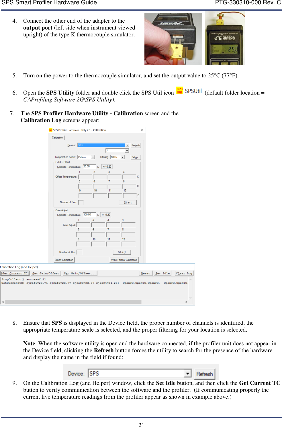 SPS Smart Profiler Hardware Guide    PTG-330310-000 Rev. C  21  4. Connect the other end of the adapter to the output port (left side when instrument viewed upright) of the type K thermocouple simulator.      5. Turn on the power to the thermocouple simulator, and set the output value to 25&deg;C (77&deg;F).    6. Open the SPS Utility folder and double click the SPS Util icon   (default folder location = C:\Profiling Software 2G\SPS Utility),  7. The SPS Profiler Hardware Utility - Calibration screen and the Calibration Log screens appear:     8. Ensure that SPS is displayed in the Device field, the proper number of channels is identified, the appropriate temperature scale is selected, and the proper filtering for your location is selected.  Note: When the software utility is open and the hardware connected, if the profiler unit does not appear in the Device field, clicking the Refresh button forces the utility to search for the presence of the hardware and display the name in the field if found:  9. On the Calibration Log (and Helper) window, click the Set Idle button, and then click the Get Current TC button to verify communication between the software and the profiler.  (If communicating properly the current live temperature readings from the profiler appear as shown in example above.) 