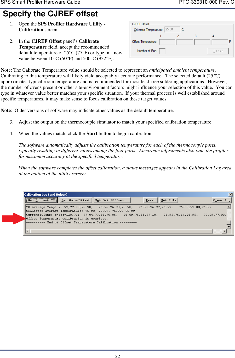 SPS Smart Profiler Hardware Guide    PTG-330310-000 Rev. C  22  Specify the CJREF offset 1. Open the SPS Profiler Hardware Utility - Calibration screen.  2. In the CJREF Offset panel&rsquo;s Calibrate Temperature field, accept the recommended default temperature of 25&deg;C (77&deg;F) or type in a new value between 10&deg;C (50&deg;F) and 500&deg;C (932&deg;F).   Note: The Calibrate Temperature value should be selected to represent an anticipated ambient temperature.  Calibrating to this temperature will likely yield acceptably accurate performance.  The selected default (25&deg;C) approximates typical room temperature and is recommended for most lead-free soldering applications.  However, the number of ovens present or other site-environment factors might influence your selection of this value.  You can type in whatever value better matches your specific situation.  If your thermal process is well established around specific temperatures, it may make sense to focus calibration on these target values.  Note:  Older versions of software may indicate other values as the default temperature.  3. Adjust the output on the thermocouple simulator to match your specified calibration temperature.  4. When the values match, click the-Start button to begin calibration.    The software automatically adjusts the calibration temperature for each of the thermocouple ports, typically resulting in different values among the four ports.  Electronic adjustments also tune the profiler for maximum accuracy at the specified temperature.    When the software completes the offset calibration, a status messages appears in the Calibration Log area at the bottom of the utility screen:       