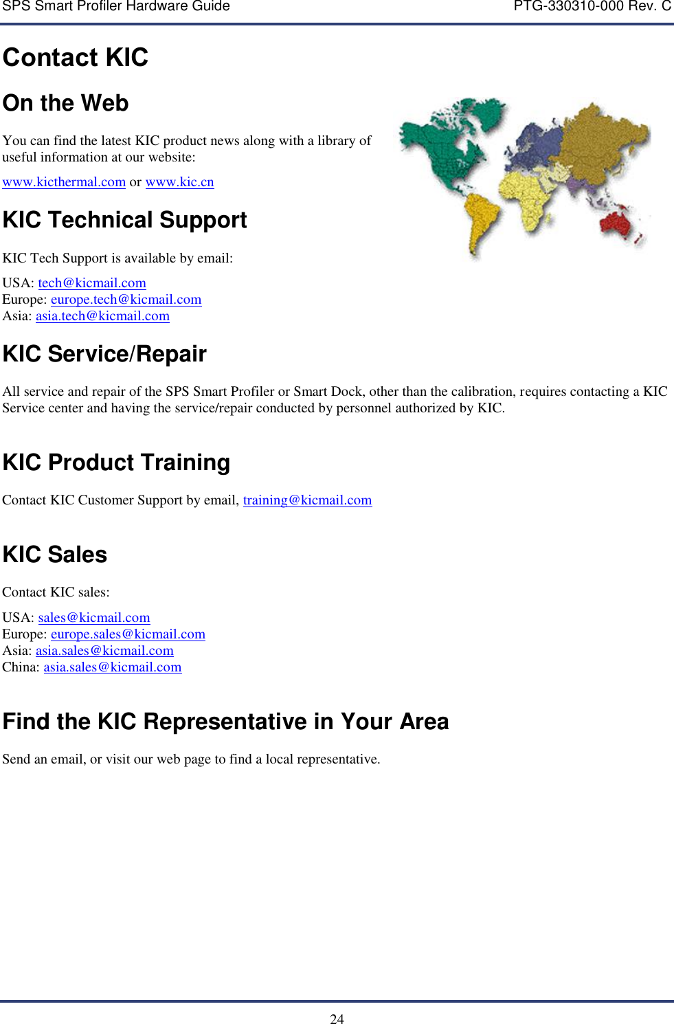 SPS Smart Profiler Hardware Guide    PTG-330310-000 Rev. C  24 Contact KIC On the Web  You can find the latest KIC product news along with a library of useful information at our website: www.kicthermal.com or www.kic.cn    KIC Technical Support  KIC Tech Support is available by email: USA: tech@kicmail.com Europe: europe.tech@kicmail.com Asia: asia.tech@kicmail.com  KIC Service/Repair  All service and repair of the SPS Smart Profiler or Smart Dock, other than the calibration, requires contacting a KIC Service center and having the service/repair conducted by personnel authorized by KIC.   KIC Product Training  Contact KIC Customer Support by email, training@kicmail.com   KIC Sales  Contact KIC sales: USA: sales@kicmail.com Europe: europe.sales@kicmail.com Asia: asia.sales@kicmail.com China: asia.sales@kicmail.com   Find the KIC Representative in Your Area  Send an email, or visit our web page to find a local representative.   