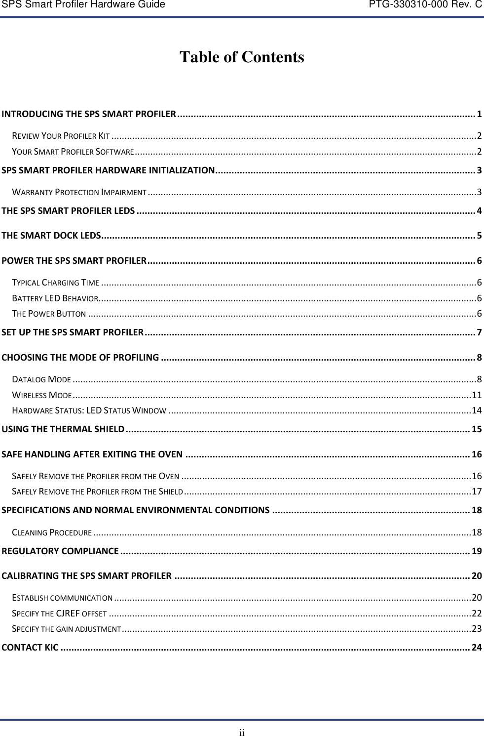 SPS Smart Profiler Hardware Guide    PTG-330310-000 Rev. C  ii  Table of Contents    INTRODUCING THE SPS SMART PROFILER .............................................................................................................. 1 REVIEW YOUR PROFILER KIT ............................................................................................................................................. 2 YOUR SMART PROFILER SOFTWARE .................................................................................................................................... 2 SPS SMART PROFILER HARDWARE INITIALIZATION................................................................................................ 3 WARRANTY PROTECTION IMPAIRMENT ............................................................................................................................... 3 THE SPS SMART PROFILER LEDS ............................................................................................................................. 4 THE SMART DOCK LEDS.......................................................................................................................................... 5 POWER THE SPS SMART PROFILER ......................................................................................................................... 6 TYPICAL CHARGING TIME ................................................................................................................................................. 6 BATTERY LED BEHAVIOR .................................................................................................................................................. 6 THE POWER BUTTON ...................................................................................................................................................... 6 SET UP THE SPS SMART PROFILER .......................................................................................................................... 7 CHOOSING THE MODE OF PROFILING .................................................................................................................... 8 DATALOG MODE ............................................................................................................................................................ 8 WIRELESS MODE .......................................................................................................................................................... 11 HARDWARE STATUS: LED STATUS WINDOW ..................................................................................................................... 14 USING THE THERMAL SHIELD ............................................................................................................................... 15 SAFE HANDLING AFTER EXITING THE OVEN ......................................................................................................... 16 SAFELY REMOVE THE PROFILER FROM THE OVEN ................................................................................................................ 16 SAFELY REMOVE THE PROFILER FROM THE SHIELD ............................................................................................................... 17 SPECIFICATIONS AND NORMAL ENVIRONMENTAL CONDITIONS ......................................................................... 18 CLEANING PROCEDURE .................................................................................................................................................. 18 REGULATORY COMPLIANCE ................................................................................................................................. 19 CALIBRATING THE SPS SMART PROFILER ............................................................................................................. 20 ESTABLISH COMMUNICATION .......................................................................................................................................... 20 SPECIFY THE CJREF OFFSET ............................................................................................................................................ 22 SPECIFY THE GAIN ADJUSTMENT ....................................................................................................................................... 23 CONTACT KIC ....................................................................................................................................................... 24 