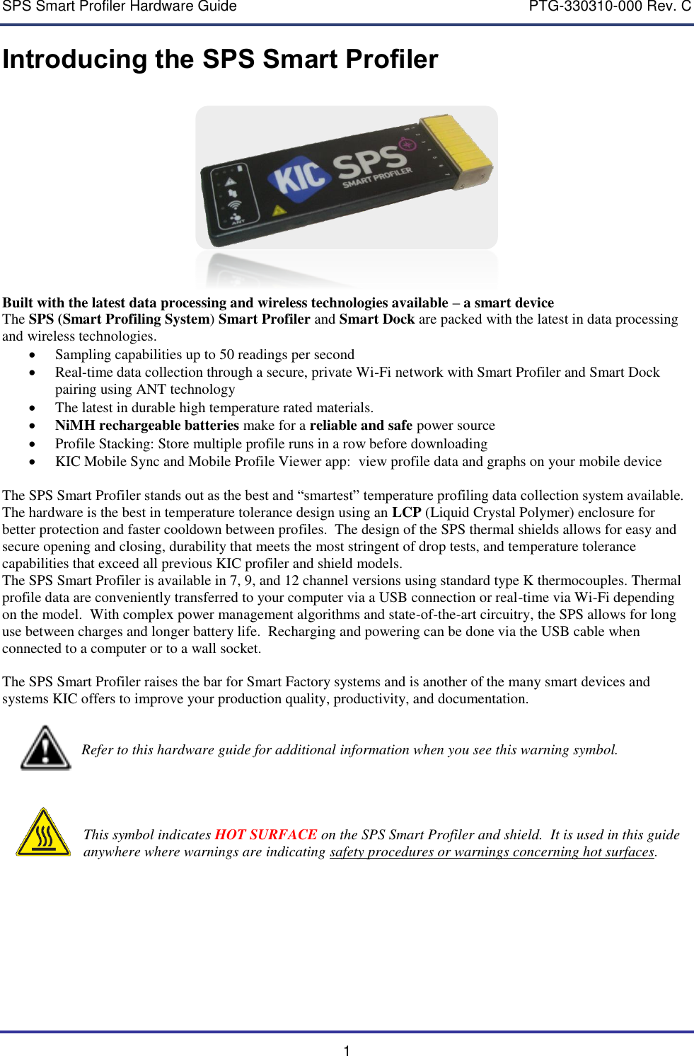 SPS Smart Profiler Hardware Guide    PTG-330310-000 Rev. C 1 Introducing the SPS Smart Profiler   Built with the latest data processing and wireless technologies available &ndash; a smart device The SPS (Smart Profiling System) Smart Profiler and Smart Dock are packed with the latest in data processing and wireless technologies.    Sampling capabilities up to 50 readings per second  Real-time data collection through a secure, private Wi-Fi network with Smart Profiler and Smart Dock pairing using ANT technology  The latest in durable high temperature rated materials.   NiMH rechargeable batteries make for a reliable and safe power source  Profile Stacking: Store multiple profile runs in a row before downloading  KIC Mobile Sync and Mobile Profile Viewer app:  view profile data and graphs on your mobile device  The SPS Smart Profiler stands out as the best and &ldquo;smartest&rdquo; temperature profiling data collection system available. The hardware is the best in temperature tolerance design using an LCP (Liquid Crystal Polymer) enclosure for better protection and faster cooldown between profiles.  The design of the SPS thermal shields allows for easy and secure opening and closing, durability that meets the most stringent of drop tests, and temperature tolerance capabilities that exceed all previous KIC profiler and shield models.   The SPS Smart Profiler is available in 7, 9, and 12 channel versions using standard type K thermocouples. Thermal profile data are conveniently transferred to your computer via a USB connection or real-time via Wi-Fi depending on the model.  With complex power management algorithms and state-of-the-art circuitry, the SPS allows for long use between charges and longer battery life.  Recharging and powering can be done via the USB cable when connected to a computer or to a wall socket.  The SPS Smart Profiler raises the bar for Smart Factory systems and is another of the many smart devices and systems KIC offers to improve your production quality, productivity, and documentation.                               Refer to this hardware guide for additional information when you see this warning symbol.         This symbol indicates HOT SURFACE on the SPS Smart Profiler and shield.  It is used in this guide anywhere where warnings are indicating safety procedures or warnings concerning hot surfaces.    