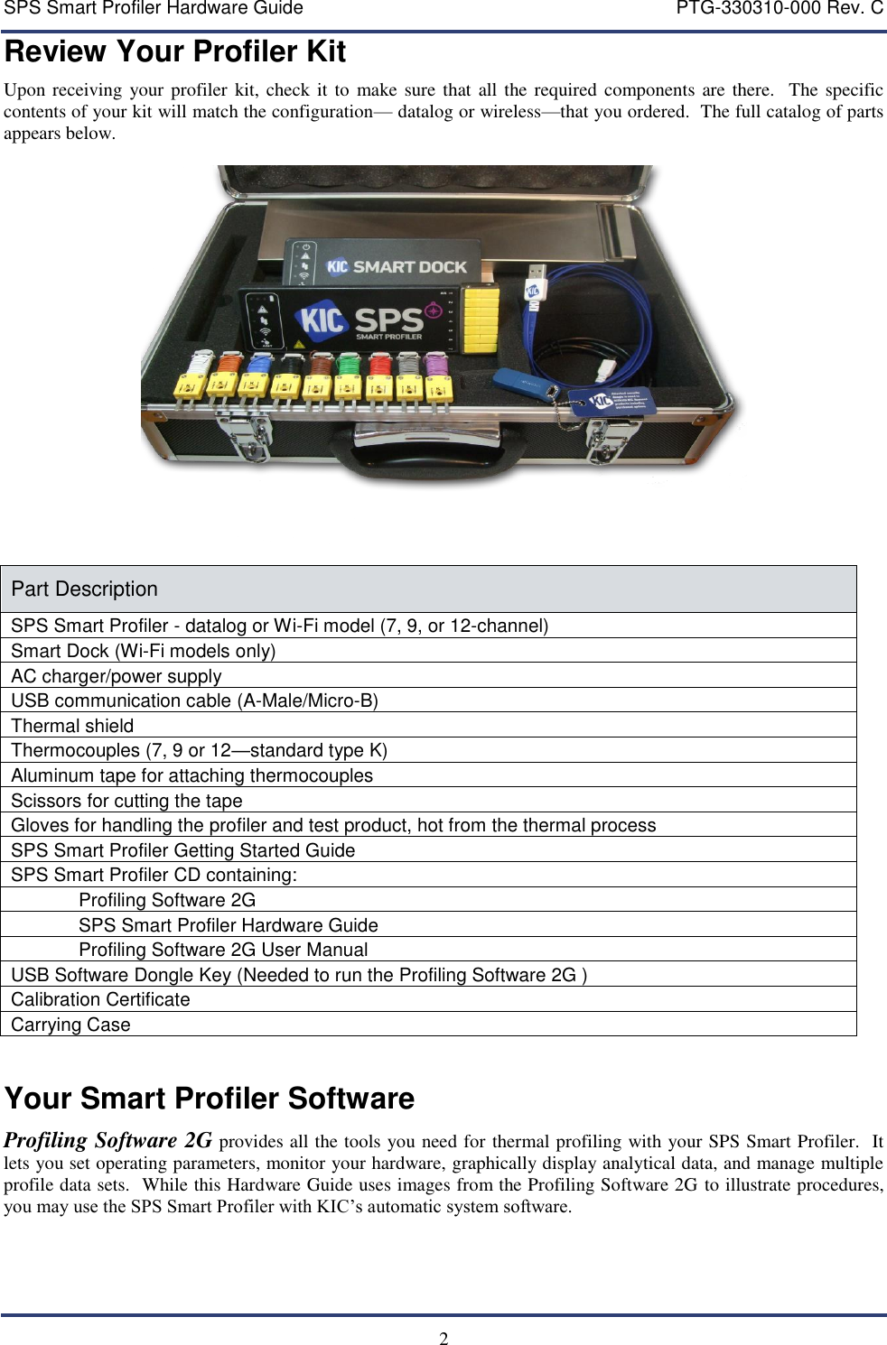 SPS Smart Profiler Hardware Guide    PTG-330310-000 Rev. C   2 Review Your Profiler Kit Upon receiving your profiler kit, check it to  make sure  that all the required  components are  there.   The specific contents of your kit will match the configuration&mdash; datalog or wireless&mdash;that you ordered.  The full catalog of parts appears below.    Part Description SPS Smart Profiler - datalog or Wi-Fi model (7, 9, or 12-channel) Smart Dock (Wi-Fi models only) AC charger/power supply USB communication cable (A-Male/Micro-B) Thermal shield Thermocouples (7, 9 or 12&mdash;standard type K) Aluminum tape for attaching thermocouples Scissors for cutting the tape Gloves for handling the profiler and test product, hot from the thermal process SPS Smart Profiler Getting Started Guide SPS Smart Profiler CD containing:  Profiling Software 2G  SPS Smart Profiler Hardware Guide Profiling Software 2G User Manual USB Software Dongle Key (Needed to run the Profiling Software 2G ) Calibration Certificate Carrying Case  Your Smart Profiler Software Profiling Software 2G provides all the tools you need for thermal profiling with your SPS Smart Profiler.  It lets you set operating parameters, monitor your hardware, graphically display analytical data, and manage multiple profile data sets.  While this Hardware Guide uses images from the Profiling Software 2G to illustrate procedures, you may use the SPS Smart Profiler with KIC&rsquo;s automatic system software. 
