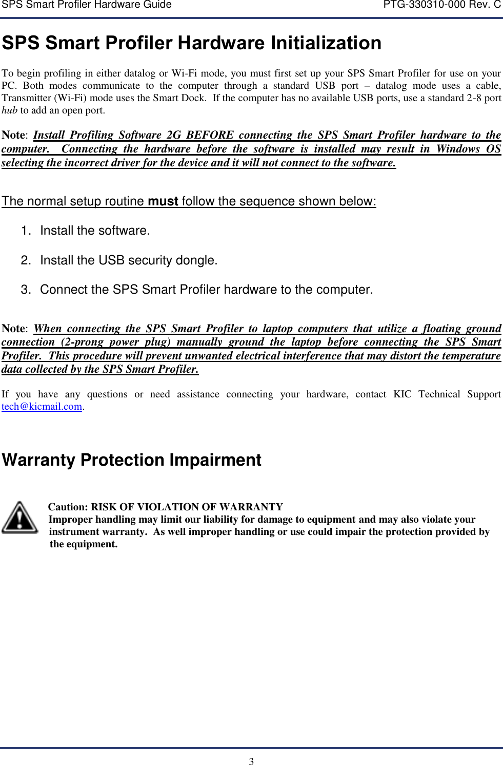 SPS Smart Profiler Hardware Guide    PTG-330310-000 Rev. C   3 SPS Smart Profiler Hardware Initialization  To begin profiling in either datalog or Wi-Fi mode, you must first set up your SPS Smart Profiler for use on your PC.  Both  modes  communicate  to  the  computer  through  a  standard  USB  port  &ndash;  datalog  mode  uses  a  cable, Transmitter (Wi-Fi) mode uses the Smart Dock.  If the computer has no available USB ports, use a standard 2-8 port hub to add an open port.  Note: Install  Profiling  Software  2G  BEFORE  connecting the  SPS  Smart  Profiler  hardware  to  the computer.    Connecting  the  hardware  before  the  software  is  installed  may  result  in  Windows  OS selecting the incorrect driver for the device and it will not connect to the software.     The normal setup routine must follow the sequence shown below:  1.  Install the software.  2.  Install the USB security dongle.  3.  Connect the SPS Smart Profiler hardware to the computer.   Note:  When  connecting  the  SPS  Smart  Profiler  to  laptop  computers  that  utilize  a  floating  ground connection  (2-prong  power  plug)  manually  ground  the  laptop  before  connecting  the  SPS  Smart Profiler.  This procedure will prevent unwanted electrical interference that may distort the temperature data collected by the SPS Smart Profiler.  If  you  have  any  questions  or  need  assistance  connecting  your  hardware,  contact  KIC  Technical  Support tech@kicmail.com.   Warranty Protection Impairment           Caution: RISK OF VIOLATION OF WARRANTY   Improper handling may limit our liability for damage to equipment and may also violate your     instrument warranty.  As well improper handling or use could impair the protection provided by                      the equipment.      