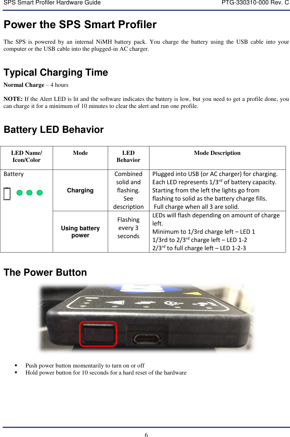 SPS Smart Profiler Hardware Guide    PTG-330310-000 Rev. C   6 Power the SPS Smart Profiler The  SPS  is  powered  by  an  internal  NiMH  battery pack.  You  charge  the  battery  using  the  USB  cable  into  your computer or the USB cable into the plugged-in AC charger.  Typical Charging Time Normal Charge &ndash; 4 hours  NOTE: If the Alert LED is lit and the software indicates the battery is low, but you need to get a profile done, you can charge it for a minimum of 10 minutes to clear the alert and run one profile.    Battery LED Behavior  LED Name/ Icon/Color Mode LED Behavior Mode Description Battery    Charging Combined solid and flashing.  See description Plugged into USB (or AC charger) for charging. Each LED represents 1/3rd of battery capacity.  Starting from the left the lights go from flashing to solid as the battery charge fills.  Full charge when all 3 are solid.  Using battery power Flashing every 3 seconds  LEDs will flash depending on amount of charge left. Minimum to 1/3rd charge left &ndash; LED 1 1/3rd to 2/3rd charge left &ndash; LED 1-2 2/3rd to full charge left &ndash; LED 1-2-3  The Power Button    Push power button momentarily to turn on or off   Hold power button for 10 seconds for a hard reset of the hardware     