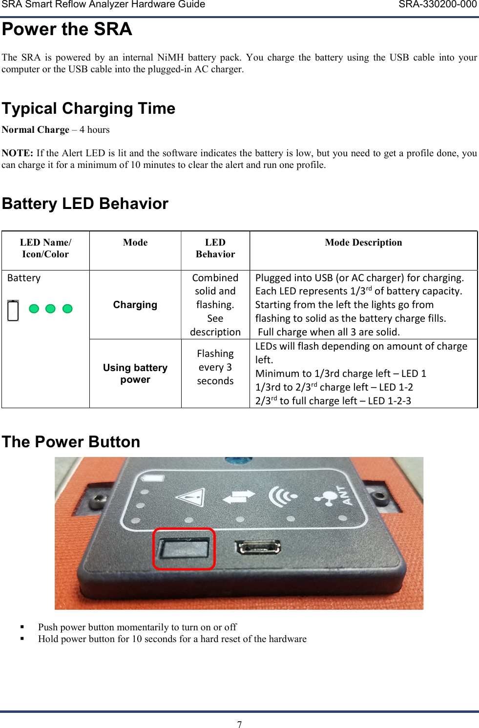 SRA Smart Reflow Analyzer Hardware Guide     SRA-330200-000   7 Power the SRA The  SRA  is  powered  by  an  internal  NiMH  battery  pack.  You  charge  the  battery  using  the  USB  cable  into  your computer or the USB cable into the plugged-in AC charger.  Typical Charging Time Normal Charge &ndash; 4 hours  NOTE: If the Alert LED is lit and the software indicates the battery is low, but you need to get a profile done, you can charge it for a minimum of 10 minutes to clear the alert and run one profile.    Battery LED Behavior  LED Name/ Icon/Color Mode  LED Behavior Mode Description Battery    Charging Combined solid and flashing.  See description Plugged into USB (or AC charger) for charging. Each LED represents 1/3rd of battery capacity.  Starting from the left the lights go from flashing to solid as the battery charge fills.  Full charge when all 3 are solid.  Using battery power Flashing every 3 seconds  LEDs will flash depending on amount of charge left. Minimum to 1/3rd charge left &ndash; LED 1 1/3rd to 2/3rd charge left &ndash; LED 1-2 2/3rd to full charge left &ndash; LED 1-2-3  The Power Button    Push power button momentarily to turn on or off   Hold power button for 10 seconds for a hard reset of the hardware     