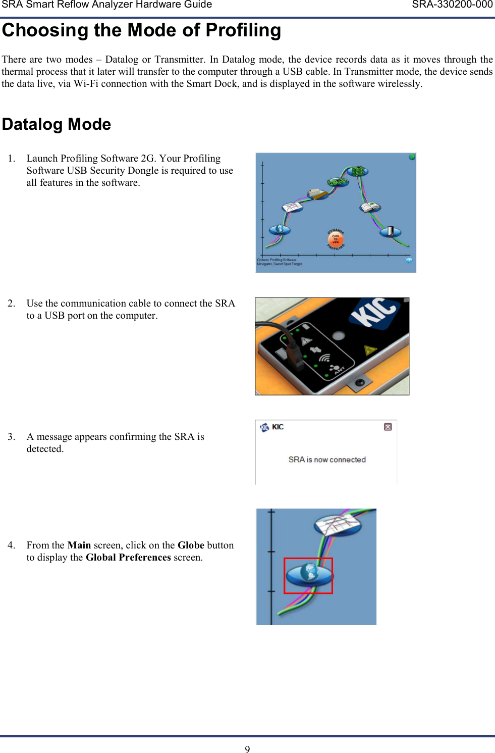 SRA Smart Reflow Analyzer Hardware Guide     SRA-330200-000   9 Choosing the Mode of Profiling There  are two  modes &ndash; Datalog or Transmitter. In Datalog mode, the device records data as it moves through the thermal process that it later will transfer to the computer through a USB cable. In Transmitter mode, the device sends the data live, via Wi-Fi connection with the Smart Dock, and is displayed in the software wirelessly.   Datalog Mode  1. Launch Profiling Software 2G. Your Profiling Software USB Security Dongle is required to use all features in the software.          2. Use the communication cable to connect the SRA to a USB port on the computer.          3. A message appears confirming the SRA is detected.        4. From the Main screen, click on the Globe button to display the Global Preferences screen.                       