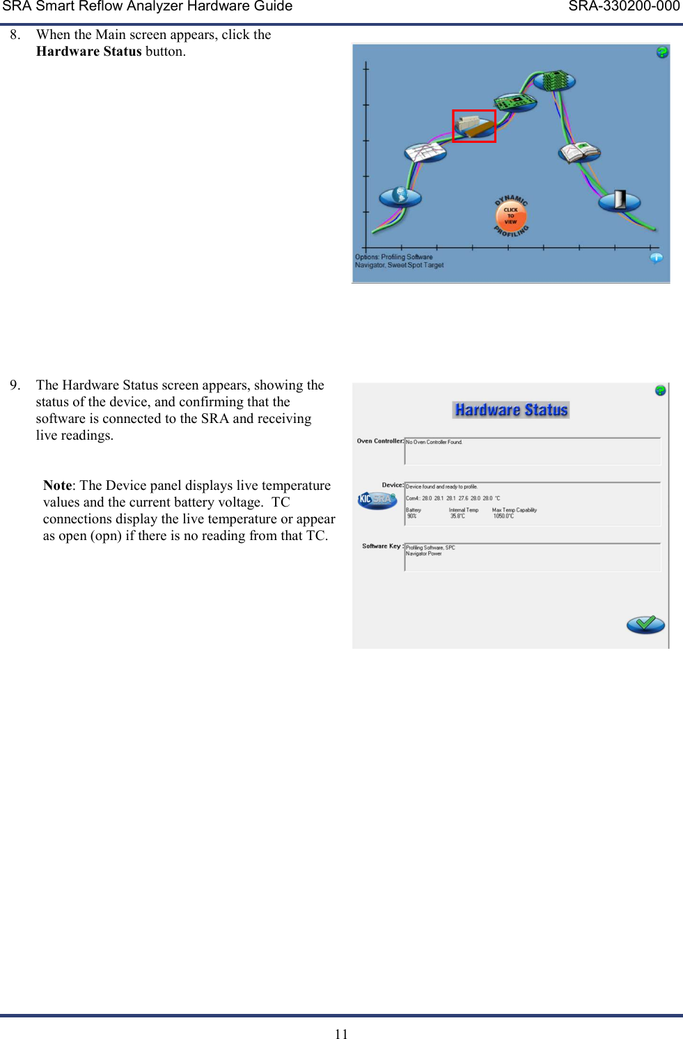 SRA Smart Reflow Analyzer Hardware Guide     SRA-330200-000   11 8. When the Main screen appears, click the Hardware Status button.                    9. The Hardware Status screen appears, showing the status of the device, and confirming that the software is connected to the SRA and receiving live readings.   Note: The Device panel displays live temperature values and the current battery voltage.  TC connections display the live temperature or appear as open (opn) if there is no reading from that TC.                             