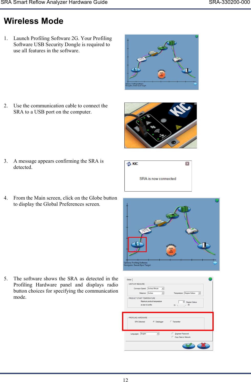 SRA Smart Reflow Analyzer Hardware Guide     SRA-330200-000   12 Wireless Mode  1. Launch Profiling Software 2G. Your Profiling Software USB Security Dongle is required to use all features in the software.         2. Use the communication cable to connect the SRA to a USB port on the computer.        3. A message appears confirming the SRA is detected.     4. From the Main screen, click on the Globe button to display the Global Preferences screen.             5. The software shows the SRA  as  detected in the Profiling  Hardware  panel  and  displays  radio button choices for specifying the communication mode.                           
