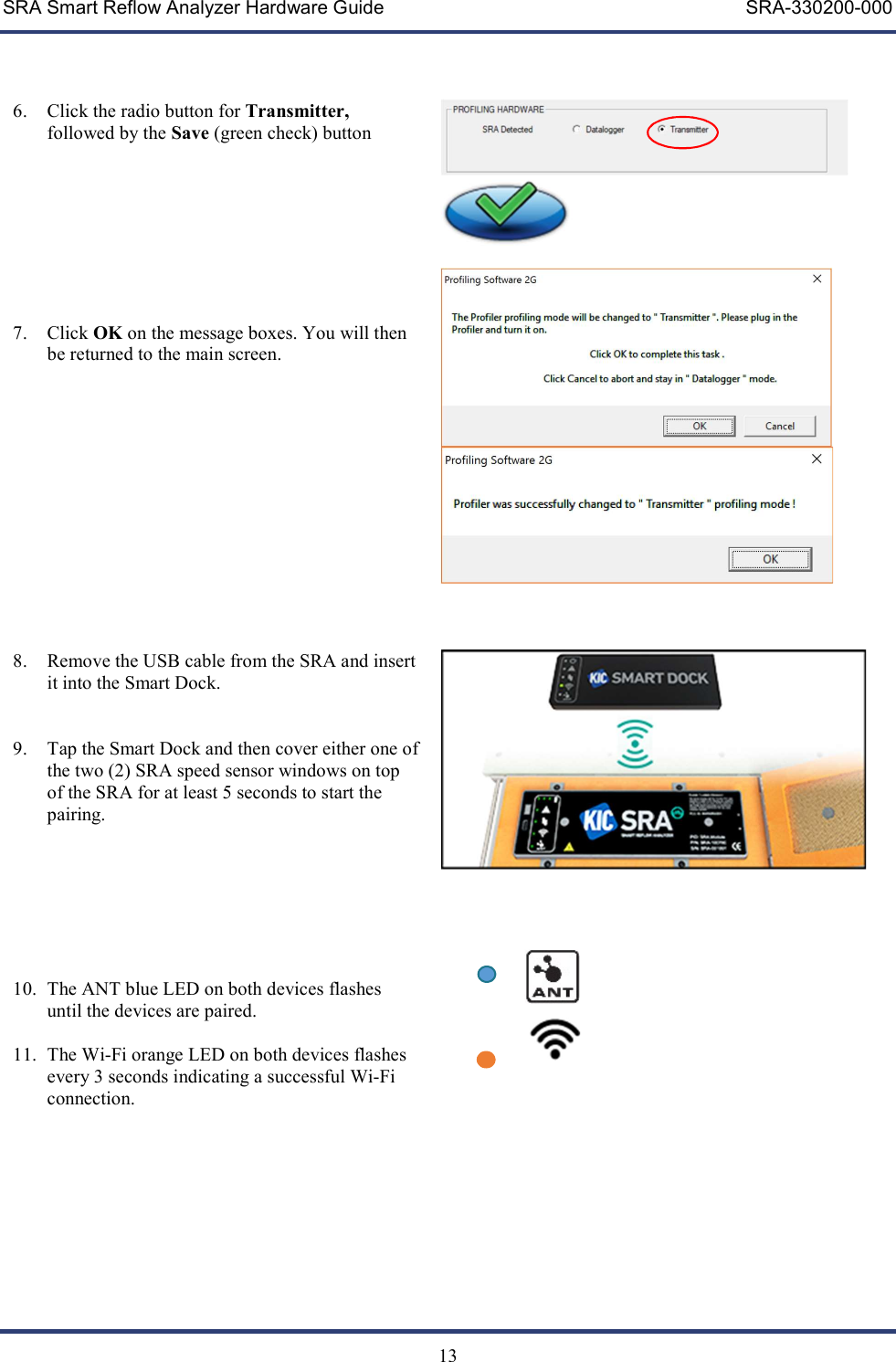 SRA Smart Reflow Analyzer Hardware Guide     SRA-330200-000   13    6. Click the radio button for Transmitter, followed by the Save (green check) button       7. Click OK on the message boxes. You will then be returned to the main screen.              8. Remove the USB cable from the SRA and insert it into the Smart Dock.    9. Tap the Smart Dock and then cover either one of the two (2) SRA speed sensor windows on top of the SRA for at least 5 seconds to start the pairing.        10. The ANT blue LED on both devices flashes until the devices are paired.  11. The Wi-Fi orange LED on both devices flashes every 3 seconds indicating a successful Wi-Fi connection.            