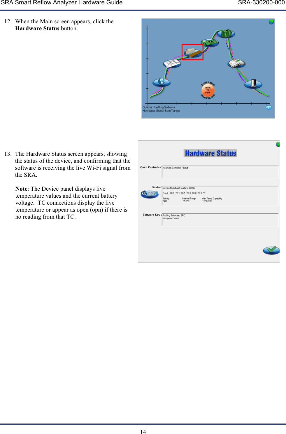 SRA Smart Reflow Analyzer Hardware Guide     SRA-330200-000   14  12. When the Main screen appears, click the Hardware Status button.                  13. The Hardware Status screen appears, showing the status of the device, and confirming that the software is receiving the live Wi-Fi signal from the SRA.   Note: The Device panel displays live temperature values and the current battery voltage.  TC connections display the live temperature or appear as open (opn) if there is no reading from that TC.           