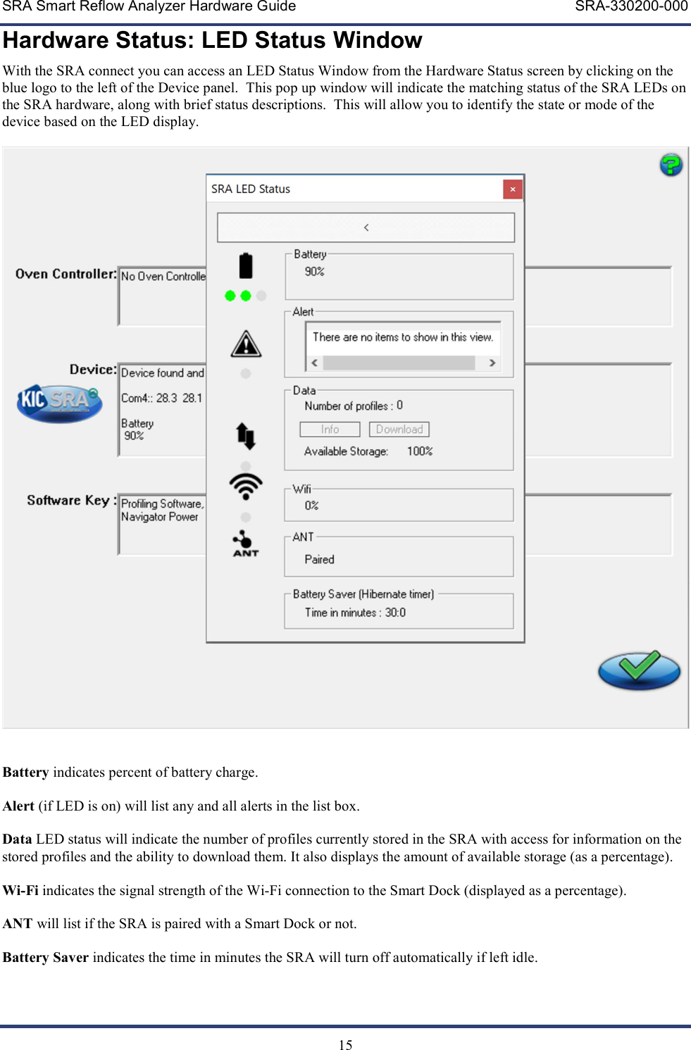 SRA Smart Reflow Analyzer Hardware Guide     SRA-330200-000   15 Hardware Status: LED Status Window With the SRA connect you can access an LED Status Window from the Hardware Status screen by clicking on the blue logo to the left of the Device panel.  This pop up window will indicate the matching status of the SRA LEDs on the SRA hardware, along with brief status descriptions.  This will allow you to identify the state or mode of the device based on the LED display.     Battery indicates percent of battery charge.  Alert (if LED is on) will list any and all alerts in the list box.  Data LED status will indicate the number of profiles currently stored in the SRA with access for information on the stored profiles and the ability to download them. It also displays the amount of available storage (as a percentage).  Wi-Fi indicates the signal strength of the Wi-Fi connection to the Smart Dock (displayed as a percentage).  ANT will list if the SRA is paired with a Smart Dock or not.  Battery Saver indicates the time in minutes the SRA will turn off automatically if left idle. 