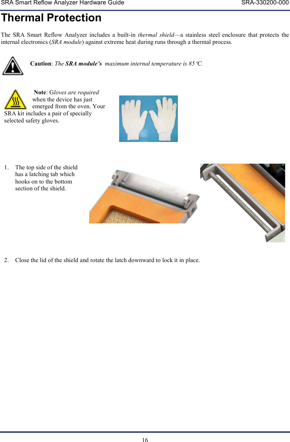 SRA Smart Reflow Analyzer Hardware Guide     SRA-330200-000   16 Thermal Protection The  SRA  Smart  Reflow  Analyzer  includes  a  built-in  thermal  shield&mdash;a  stainless  steel  enclosure  that  protects  the internal electronics (SRA module) against extreme heat during runs through a thermal process.                      Caution: The SRA module&rsquo;s  maximum internal temperature is 85C.      Note: Gloves are required when the device has just emerged from the oven. Your SRA kit includes a pair of specially selected safety gloves.       1. The top side of the shield has a latching tab which hooks on to the bottom section of the shield.       2. Close the lid of the shield and rotate the latch downward to lock it in place.      
