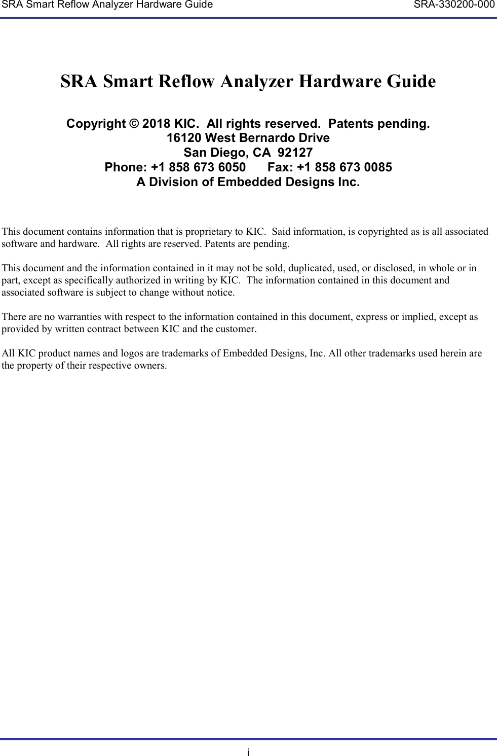 SRA Smart Reflow Analyzer Hardware Guide    SRA-330200-000 i SRA Smart Reflow Analyzer Hardware Guide   Copyright &copy; 2018 KIC.  All rights reserved.  Patents pending. 16120 West Bernardo Drive San Diego, CA  92127 Phone: +1 858 673 6050      Fax: +1 858 673 0085 A Division of Embedded Designs Inc.    This document contains information that is proprietary to KIC.  Said information, is copyrighted as is all associated software and hardware.  All rights are reserved. Patents are pending.  This document and the information contained in it may not be sold, duplicated, used, or disclosed, in whole or in part, except as specifically authorized in writing by KIC.  The information contained in this document and associated software is subject to change without notice.  There are no warranties with respect to the information contained in this document, express or implied, except as provided by written contract between KIC and the customer.  All KIC product names and logos are trademarks of Embedded Designs, Inc. All other trademarks used herein are the property of their respective owners.      