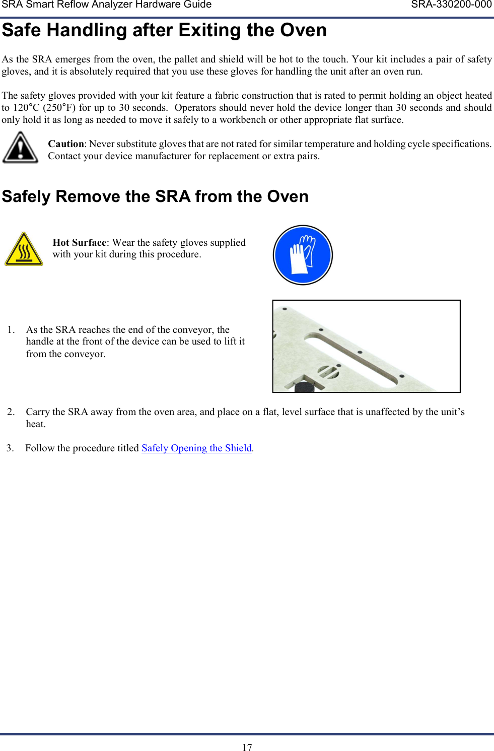 SRA Smart Reflow Analyzer Hardware Guide     SRA-330200-000   17 Safe Handling after Exiting the Oven As the SRA emerges from the oven, the pallet and shield will be hot to the touch. Your kit includes a pair of safety gloves, and it is absolutely required that you use these gloves for handling the unit after an oven run.  The safety gloves provided with your kit feature a fabric construction that is rated to permit holding an object heated to 120&deg;C (250&deg;F) for up to 30 seconds.  Operators should never hold the device longer than 30 seconds and should only hold it as long as needed to move it safely to a workbench or other appropriate flat surface.    Caution: Never substitute gloves that are not rated for similar temperature and holding cycle specifications.  Contact your device manufacturer for replacement or extra pairs.  Safely Remove the SRA from the Oven   Hot Surface: Wear the safety gloves supplied with your kit during this procedure.        1. As the SRA reaches the end of the conveyor, the handle at the front of the device can be used to lift it from the conveyor.      2. Carry the SRA away from the oven area, and place on a flat, level surface that is unaffected by the unit&rsquo;s heat.  3. Follow the procedure titled Safely Opening the Shield.                
