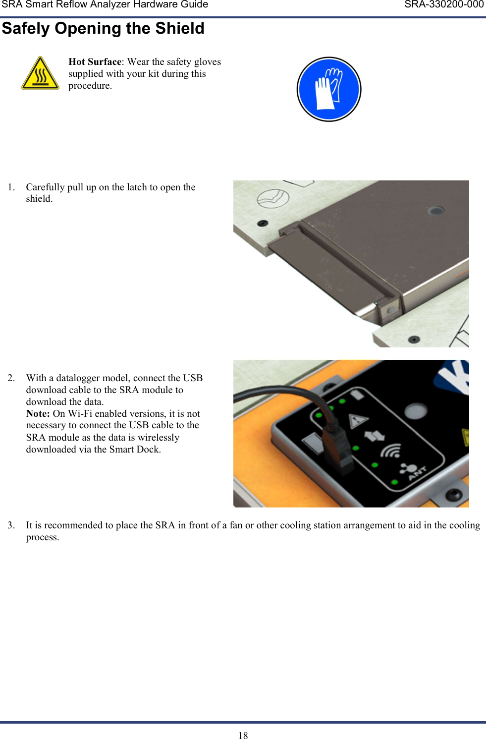 SRA Smart Reflow Analyzer Hardware Guide     SRA-330200-000   18 Safely Opening the Shield  Hot Surface: Wear the safety gloves supplied with your kit during this procedure.                                    1. Carefully pull up on the latch to open the shield.        2. With a datalogger model, connect the USB download cable to the SRA module to download the data.  Note: On Wi-Fi enabled versions, it is not necessary to connect the USB cable to the SRA module as the data is wirelessly downloaded via the Smart Dock.      3. It is recommended to place the SRA in front of a fan or other cooling station arrangement to aid in the cooling process.     