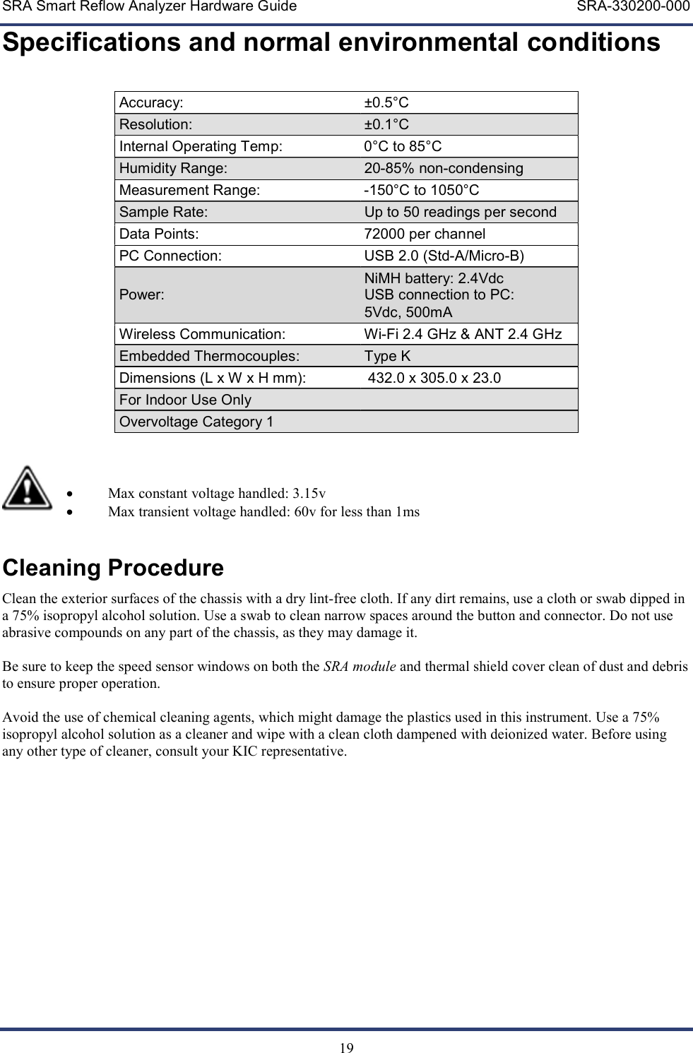 SRA Smart Reflow Analyzer Hardware Guide     SRA-330200-000   19 Specifications and normal environmental conditions  Accuracy:  &plusmn;0.5&deg;C  Resolution:  &plusmn;0.1&deg;C  Internal Operating Temp:  0&deg;C to 85&deg;C Humidity Range:  20-85% non-condensing Measurement Range:  -150&deg;C to 1050&deg;C Sample Rate:  Up to 50 readings per second Data Points:  72000 per channel PC Connection:  USB 2.0 (Std-A/Micro-B) Power: NiMH battery: 2.4Vdc  USB connection to PC: 5Vdc, 500mA Wireless Communication:  Wi-Fi 2.4 GHz &amp; ANT 2.4 GHz Embedded Thermocouples:  Type K Dimensions (L x W x H mm):     432.0 x 305.0 x 23.0 For Indoor Use Only   Overvoltage Category 1      Max constant voltage handled: 3.15v  Max transient voltage handled: 60v for less than 1ms  Cleaning Procedure Clean the exterior surfaces of the chassis with a dry lint-free cloth. If any dirt remains, use a cloth or swab dipped in a 75% isopropyl alcohol solution. Use a swab to clean narrow spaces around the button and connector. Do not use abrasive compounds on any part of the chassis, as they may damage it.  Be sure to keep the speed sensor windows on both the SRA module and thermal shield cover clean of dust and debris to ensure proper operation.  Avoid the use of chemical cleaning agents, which might damage the plastics used in this instrument. Use a 75% isopropyl alcohol solution as a cleaner and wipe with a clean cloth dampened with deionized water. Before using any other type of cleaner, consult your KIC representative. 