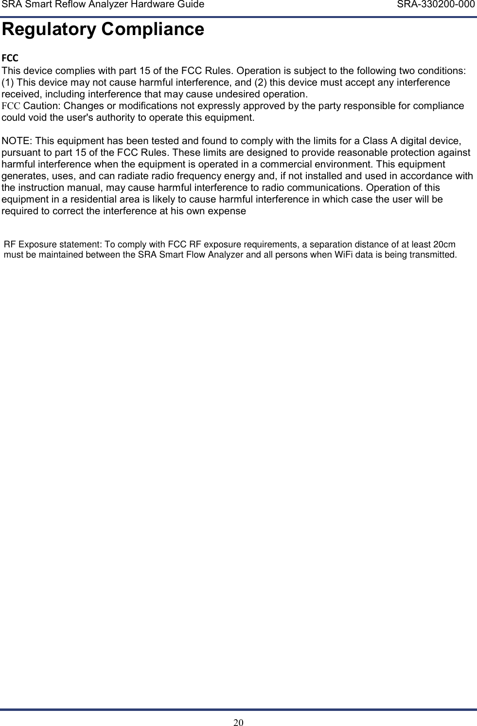 SRA Smart Reflow Analyzer Hardware Guide     SRA-330200-000   20 Regulatory Compliance FCC This device complies with part 15 of the FCC Rules. Operation is subject to the following two conditions: (1) This device may not cause harmful interference, and (2) this device must accept any interference received, including interference that may cause undesired operation. FCC Caution: Changes or modifications not expressly approved by the party responsible for compliance could void the user's authority to operate this equipment.  NOTE: This equipment has been tested and found to comply with the limits for a Class A digital device, pursuant to part 15 of the FCC Rules. These limits are designed to provide reasonable protection against harmful interference when the equipment is operated in a commercial environment. This equipment generates, uses, and can radiate radio frequency energy and, if not installed and used in accordance with the instruction manual, may cause harmful interference to radio communications. Operation of this equipment in a residential area is likely to cause harmful interference in which case the user will be required to correct the interference at his own expense      RF Exposure statement: To comply with FCC RF exposure requirements, a separation distance of at least 20cmmust be maintained between the SRA Smart Flow Analyzer and all persons when WiFi data is being transmitted.
