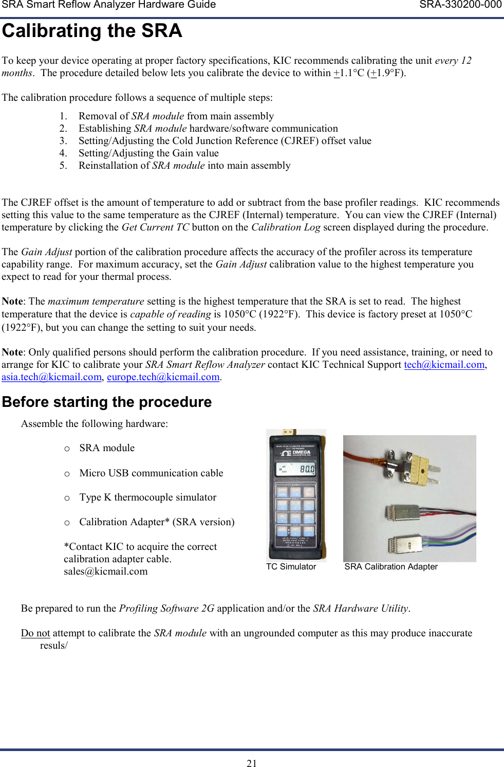 SRA Smart Reflow Analyzer Hardware Guide     SRA-330200-000   21 Calibrating the SRA To keep your device operating at proper factory specifications, KIC recommends calibrating the unit every 12 months.  The procedure detailed below lets you calibrate the device to within +1.1&deg;C (+1.9&deg;F).   The calibration procedure follows a sequence of multiple steps: 1. Removal of SRA module from main assembly 2. Establishing SRA module hardware/software communication 3. Setting/Adjusting the Cold Junction Reference (CJREF) offset value 4. Setting/Adjusting the Gain value 5. Reinstallation of SRA module into main assembly   The CJREF offset is the amount of temperature to add or subtract from the base profiler readings.  KIC recommends setting this value to the same temperature as the CJREF (Internal) temperature.  You can view the CJREF (Internal) temperature by clicking the Get Current TC button on the Calibration Log screen displayed during the procedure.    The Gain Adjust portion of the calibration procedure affects the accuracy of the profiler across its temperature capability range.  For maximum accuracy, set the Gain Adjust calibration value to the highest temperature you expect to read for your thermal process.    Note: The maximum temperature setting is the highest temperature that the SRA is set to read.  The highest temperature that the device is capable of reading is 1050C (1922F).  This device is factory preset at 1050C (1922F), but you can change the setting to suit your needs.  Note: Only qualified persons should perform the calibration procedure.  If you need assistance, training, or need to arrange for KIC to calibrate your SRA Smart Reflow Analyzer contact KIC Technical Support tech@kicmail.com, asia.tech@kicmail.com, europe.tech@kicmail.com. Before starting the procedure Assemble the following hardware:    o SRA module  o Micro USB communication cable  o Type K thermocouple simulator  o Calibration Adapter* (SRA version)    *Contact KIC to acquire the correct  calibration adapter cable. sales@kicmail.com            TC Simulator            SRA Calibration Adapter  Be prepared to run the Profiling Software 2G application and/or the SRA Hardware Utility.  Do not attempt to calibrate the SRA module with an ungrounded computer as this may produce inaccurate resuls/    